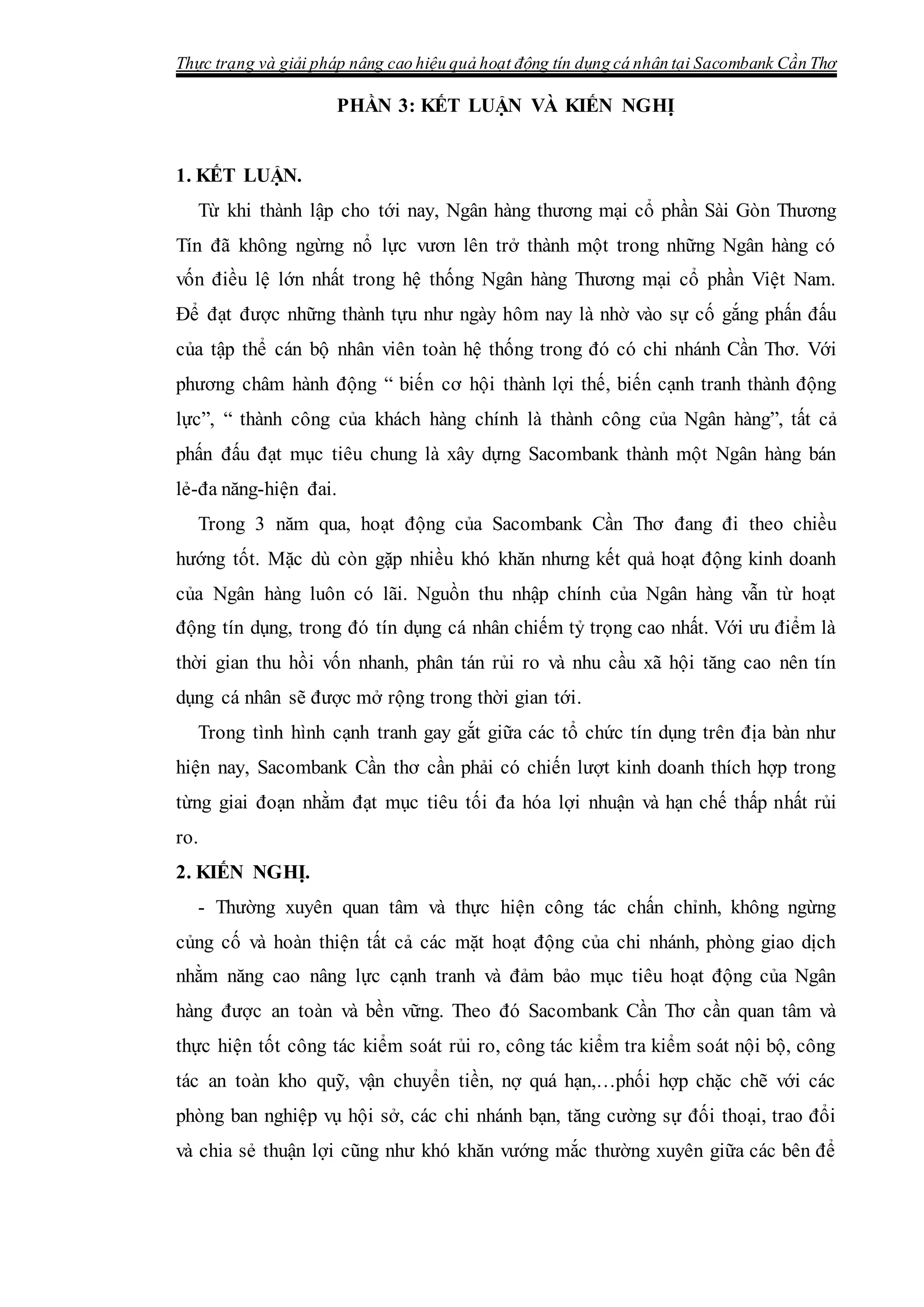 Thực trạng và giải pháp nâng cao hiệu quả hoạt động tín dụng cá nhân tại Sacombank Cần Thơ
PHẦN 3: KẾT LUẬN VÀ KIẾN NGHỊ
1. KẾT LUẬN.
Từ khi thành lập cho tới nay, Ngân hàng thương mại cổ phần Sài Gòn Thương
Tín đã không ngừng nổ lực vươn lên trở thành một trong những Ngân hàng có
vốn điều lệ lớn nhất trong hệ thống Ngân hàng Thương mại cổ phần Việt Nam.
Để đạt được những thành tựu như ngày hôm nay là nhờ vào sự cố gắng phấn đấu
của tập thể cán bộ nhân viên toàn hệ thống trong đó có chi nhánh Cần Thơ. Với
phương châm hành động “ biến cơ hội thành lợi thế, biến cạnh tranh thành động
lực”, “ thành công của khách hàng chính là thành công của Ngân hàng”, tất cả
phấn đấu đạt mục tiêu chung là xây dựng Sacombank thành một Ngân hàng bán
lẻ-đa năng-hiện đai.
Trong 3 năm qua, hoạt động của Sacombank Cần Thơ đang đi theo chiều
hướng tốt. Mặc dù còn gặp nhiều khó khăn nhưng kết quả hoạt động kinh doanh
của Ngân hàng luôn có lãi. Nguồn thu nhập chính của Ngân hàng vẫn từ hoạt
động tín dụng, trong đó tín dụng cá nhân chiếm tỷ trọng cao nhất. Với ưu điểm là
thời gian thu hồi vốn nhanh, phân tán rủi ro và nhu cầu xã hội tăng cao nên tín
dụng cá nhân sẽ được mở rộng trong thời gian tới.
Trong tình hình cạnh tranh gay gắt giữa các tổ chức tín dụng trên địa bàn như
hiện nay, Sacombank Cần thơ cần phải có chiến lượt kinh doanh thích hợp trong
từng giai đoạn nhằm đạt mục tiêu tối đa hóa lợi nhuận và hạn chế thấp nhất rủi
ro.
2. KIẾN NGHỊ.
- Thường xuyên quan tâm và thực hiện công tác chấn chỉnh, không ngừng
củng cố và hoàn thiện tất cả các mặt hoạt động của chi nhánh, phòng giao dịch
nhằm năng cao nâng lực cạnh tranh và đảm bảo mục tiêu hoạt động của Ngân
hàng được an toàn và bền vững. Theo đó Sacombank Cần Thơ cần quan tâm và
thực hiện tốt công tác kiểm soát rủi ro, công tác kiểm tra kiểm soát nội bộ, công
tác an toàn kho quỹ, vận chuyển tiền, nợ quá hạn,…phối hợp chặc chẽ với các
phòng ban nghiệp vụ hội sở, các chi nhánh bạn, tăng cường sự đối thoại, trao đổi
và chia sẻ thuận lợi cũng như khó khăn vướng mắc thường xuyên giữa các bên để
 