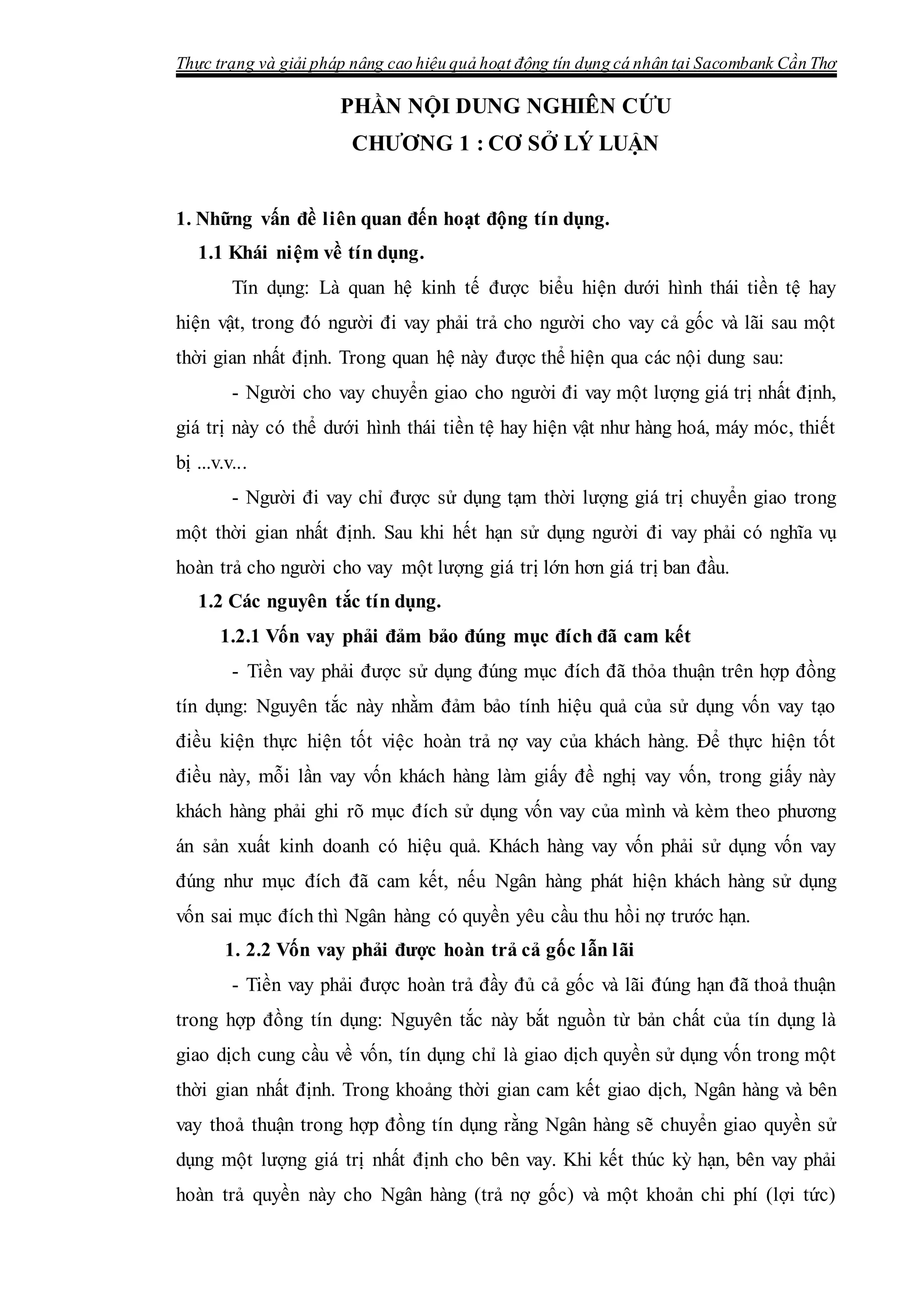 Thực trạng và giải pháp nâng cao hiệu quả hoạt động tín dụng cá nhân tại Sacombank Cần Thơ
PHẦN NỘI DUNG NGHIÊN CỨU
CHƯƠNG 1 : CƠ SỞ LÝ LUẬN
1. Những vấn đề liên quan đến hoạt động tín dụng.
1.1 Khái niệm về tín dụng.
Tín dụng: Là quan hệ kinh tế được biểu hiện dưới hình thái tiền tệ hay
hiện vật, trong đó người đi vay phải trả cho người cho vay cả gốc và lãi sau một
thời gian nhất định. Trong quan hệ này được thể hiện qua các nội dung sau:
- Người cho vay chuyển giao cho người đi vay một lượng giá trị nhất định,
giá trị này có thể dưới hình thái tiền tệ hay hiện vật như hàng hoá, máy móc, thiết
bị ...v.v...
- Người đi vay chỉ được sử dụng tạm thời lượng giá trị chuyển giao trong
một thời gian nhất định. Sau khi hết hạn sử dụng người đi vay phải có nghĩa vụ
hoàn trả cho người cho vay một lượng giá trị lớn hơn giá trị ban đầu.
1.2 Các nguyên tắc tín dụng.
1.2.1 Vốn vay phải đảm bảo đúng mục đích đã cam kết
- Tiền vay phải được sử dụng đúng mục đích đã thỏa thuận trên hợp đồng
tín dụng: Nguyên tắc này nhằm đảm bảo tính hiệu quả của sử dụng vốn vay tạo
điều kiện thực hiện tốt việc hoàn trả nợ vay của khách hàng. Để thực hiện tốt
điều này, mỗi lần vay vốn khách hàng làm giấy đề nghị vay vốn, trong giấy này
khách hàng phải ghi rõ mục đích sử dụng vốn vay của mình và kèm theo phương
án sản xuất kinh doanh có hiệu quả. Khách hàng vay vốn phải sử dụng vốn vay
đúng như mục đích đã cam kết, nếu Ngân hàng phát hiện khách hàng sử dụng
vốn sai mục đích thì Ngân hàng có quyền yêu cầu thu hồi nợ trước hạn.
1. 2.2 Vốn vay phải được hoàn trả cả gốc lẫn lãi
- Tiền vay phải được hoàn trả đầy đủ cả gốc và lãi đúng hạn đã thoả thuận
trong hợp đồng tín dụng: Nguyên tắc này bắt nguồn từ bản chất của tín dụng là
giao dịch cung cầu về vốn, tín dụng chỉ là giao dịch quyền sử dụng vốn trong một
thời gian nhất định. Trong khoảng thời gian cam kết giao dịch, Ngân hàng và bên
vay thoả thuận trong hợp đồng tín dụng rằng Ngân hàng sẽ chuyển giao quyền sử
dụng một lượng giá trị nhất định cho bên vay. Khi kết thúc kỳ hạn, bên vay phải
hoàn trả quyền này cho Ngân hàng (trả nợ gốc) và một khoản chi phí (lợi tức)
 