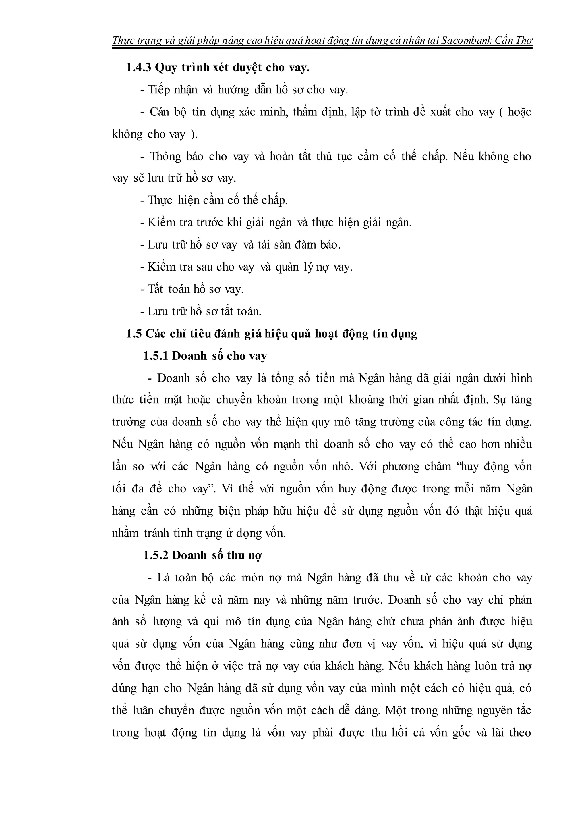 Thực trạng và giải pháp nâng cao hiệu quả hoạt động tín dụng cá nhân tại Sacombank Cần Thơ
1.4.3 Quy trình xét duyệt cho vay.
- Tiếp nhận và hướng dẫn hồ sơ cho vay.
- Cán bộ tín dụng xác minh, thẩm định, lập tờ trình đề xuất cho vay ( hoặc
không cho vay ).
- Thông báo cho vay và hoàn tất thủ tục cầm cố thế chấp. Nếu không cho
vay sẽ lưu trữ hồ sơ vay.
- Thực hiện cầm cố thế chấp.
- Kiểm tra trước khi giải ngân và thực hiện giải ngân.
- Lưu trữ hồ sơ vay và tài sản đảm bảo.
- Kiểm tra sau cho vay và quản lý nợ vay.
- Tất toán hồ sơ vay.
- Lưu trữ hồ sơ tất toán.
1.5 Các chỉ tiêu đánh giá hiệu quả hoạt động tín dụng
1.5.1 Doanh số cho vay
- Doanh số cho vay là tổng số tiền mà Ngân hàng đã giải ngân dưới hình
thức tiền mặt hoặc chuyển khoản trong một khoảng thời gian nhất định. Sự tăng
trưởng của doanh số cho vay thể hiện quy mô tăng trưởng của công tác tín dụng.
Nếu Ngân hàng có nguồn vốn mạnh thì doanh số cho vay có thể cao hơn nhiều
lần so với các Ngân hàng có nguồn vốn nhỏ. Với phương châm “huy động vốn
tối đa để cho vay”. Vì thế với nguồn vốn huy động được trong mỗi năm Ngân
hàng cần có những biện pháp hữu hiệu để sử dụng nguồn vốn đó thật hiệu quả
nhằm tránh tình trạng ứ đọng vốn.
1.5.2 Doanh số thu nợ
- Là toàn bộ các món nợ mà Ngân hàng đã thu về từ các khoản cho vay
của Ngân hàng kể cả năm nay và những năm trước. Doanh số cho vay chỉ phản
ánh số lượng và qui mô tín dụng của Ngân hàng chứ chưa phản ảnh được hiệu
quả sử dụng vốn của Ngân hàng cũng như đơn vị vay vốn, vì hiệu quả sử dụng
vốn được thể hiện ở việc trả nợ vay của khách hàng. Nếu khách hàng luôn trả nợ
đúng hạn cho Ngân hàng đã sử dụng vốn vay của mình một cách có hiệu quả, có
thể luân chuyển được nguồn vốn một cách dễ dàng. Một trong những nguyên tắc
trong hoạt động tín dụng là vốn vay phải được thu hồi cả vốn gốc và lãi theo
 