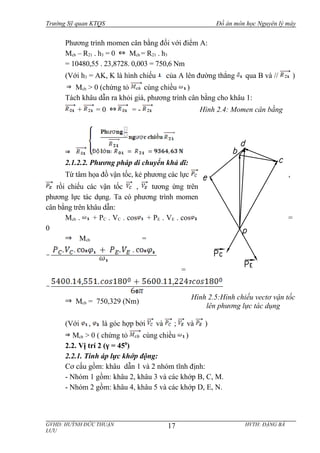 Trường Sỹ quan KTQS Đồ án môn học Nguyên lý máy
Phương trình momen cân bằng đối với điểm A:
Mcb – R21 . h3 = 0 Mcb = R21 . h3
= 10480,55 . 23,8728. 0,003 = 750,6 Nm
(Với h3 = AK, K là hình chiếu của A lên đường thẳng qua B và // )
Mcb > 0 (chứng tỏ cùng chiều )
Tách khâu dẫn ra khỏi giá, phương trình cân bằng cho khâu 1:
+ = 0 = -
2.1.2.2. Phương pháp di chuyển khả dĩ:
Từ tâm họa đồ vận tốc, kẻ phương các lực ,
rồi chiếu các vận tốc , tương ứng trên
phương lực tác dụng. Ta có phương trình momen
cân bằng trên khâu dẫn:
Mcb . + PC . VC . cos + PE . VE . cos =
0
Mcb =
=
Mcb = 750,329 (Nm)
(Với , là góc hợp bởi và ; và )
Mcb > 0 ( chứng tỏ cùng chiều )
2.2. Vị trí 2 (γ = 450
)
2.2.1. Tính áp lực khớp động:
Cơ cấu gồm: khâu dẫn 1 và 2 nhóm tĩnh định:
- Nhóm 1 gồm: khâu 2, khâu 3 và các khớp B, C, M.
- Nhóm 2 gồm: khâu 4, khâu 5 và các khớp D, E, N.
GVHD: HUỲNH ĐỨC THUẬN HVTH: ĐẶNG BÁ
LƯU
17
Hình 2.4: Momen cân bằng
Hình 2.5:Hình chiếu vectơ vận tốc
lên phương lực tác dụng
 