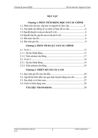 Trường Sỹ quan KTQS Đồ án môn học Nguyên lý máy
MỤC LỤC
Chương 1. PHÂN TÍCH ĐỘNG HỌC CƠ CẤU CHÍNH
1.1. Phân tích cấu tạo, xếp loại và nguyên lý làm việc.........................5
1.2. Xác định các thông số và cách vẽ lược đồ cơ cấu............................6
1.3. Họa đồ chuyển vị của cơ cấu tại 8 vị trí................................................ 6
1.4. Họa đồ vận tốc, gia tốc của cơ cấu tại 8 vị trí ........................................6
1.5. Bài toán vận tốc................................................................................6
1.6. Bài toán gia tốc.................................................................................9
Chương 2. PHÂN TÍCH LỰC CƠ CẤU CHÍNH
2.1. Vị trí 1............................................................................................13
2.1.1. Áp lực khớp động........................................................................13
2.1.2. Tính mômen cân bằng.................................................................17
2.2. Vị trí 2............................................................................................18
2.2.1. Áp lực khớp động........................................................................18
2.2.2. Tính mômen cân bằng.................................................................23
Chương 3. THIẾT KẾ CƠ CẤU CAM
3.1. Quy luật gia tốc của cần đẩy..........................................................24
3.2. Lập đồ thị biểu diễn các quy luật chuyển động của cần.................24
3.3. Xác định vị trí tâm cam..................................................................27
3.4. Cách vẽ biên dạng cam..................................................................29
TÀI LIỆU THAM KHẢO........................................................30
GVHD: HUỲNH ĐỨC THUẬN HVTH: ĐẶNG BÁ
LƯU
3
 