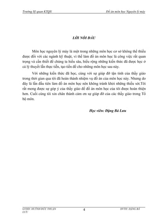 Trường Sỹ quan KTQS Đồ án môn học Nguyên lý máy
LỜI NÓI ĐẦU
Môn học nguyên lý máy là một trong những môn học cơ sở không thể thiếu
được đối với các ngành kỹ thuật, vì thế làm đồ án môn học là công việc rất quan
trọng và cần thiết để chúng ta hiểu sâu, hiểu rộng những kiến thức đã được học ở
cả lý thuyết lẫn thực tiễn, tạo tiền đề cho những môn học sau này.
Với những kiến thức đã học, cùng với sự giúp đỡ tận tình của thầy giáo
trong thời gian qua tôi đã hoàn thành nhiệm vụ đồ án của môn học này. Nhưng do
đây là lần đầu tiên làm đồ án môn học nên không tránh khỏi những thiếu sót.Tôi
rất mong được sự góp ý của thầy giáo để đồ án môn học của tôi được hoàn thiện
hơn. Cuối cùng tôi xin chân thành cảm ơn sự giúp đỡ của các thầy giáo trong Tổ
bộ môn.
Học viên: Đặng Bá Lưu
GVHD: HUỲNH ĐỨC THUẬN HVTH: ĐẶNG BÁ
LƯU
4
 