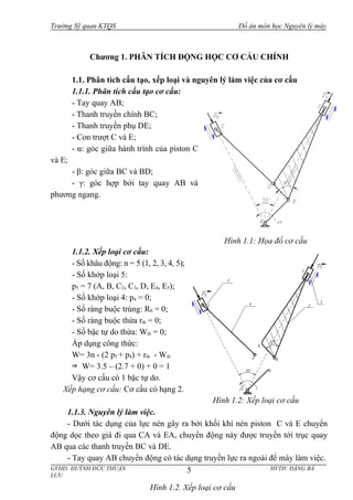 Trường Sỹ quan KTQS Đồ án môn học Nguyên lý máy
Chương 1. PHÂN TÍCH ĐỘNG HỌC CƠ CẤU CHÍNH
1.1. Phân tích cấu tạo, xếp loại và nguyên lý làm việc của cơ cấu
1.1.1. Phân tích cấu tạo cơ cấu:
- Tay quay AB;
- Thanh truyền chính BC;
- Thanh truyền phụ DE;
- Con trượt C và E;
- α: góc giữa hành trình của piston C
và E;
- β: góc giữa BC và BD;
- γ: góc hợp bởi tay quay AB và
phương ngang.
1.1.2. Xếp loại cơ cấu:
- Số khâu động: n = 5 (1, 2, 3, 4, 5);
- Số khớp loại 5:
p5 = 7 (A, B, C2, C3, D, E4, E5);
- Số khớp loại 4: p4 = 0;
- Số ràng buộc trùng: R0 = 0;
- Số ràng buộc thừa rth = 0;
- Số bậc tự do thừa: Wth = 0;
Áp dụng công thức:
W= 3n - (2 p5 + p4) + rth - Wth
W= 3.5 – (2.7 + 0) + 0 = 1
Vậy cơ cấu có 1 bậc tự do.
Xếp hạng cơ cấu: Cơ cấu có hạng 2.
1.1.3. Nguyên lý làm việc.
- Dưới tác dụng của lực nén gây ra bởi khối khí nén piston C và E chuyển
động dọc theo giá đi qua CA và EA, chuyển động này được truyền tới trục quay
AB qua các thanh truyền BC và DE.
- Tay quay AB chuyển động có tác dụng truyền lực ra ngoài để máy làm việc.
GVHD: HUỲNH ĐỨC THUẬN HVTH: ĐẶNG BÁ
LƯU
5
Hình 1.1: Họa đồ cơ cấu
Hình 1.2. Xếp loại cơ cấu
Hình 1.2: Xếp loại cơ cấu
 