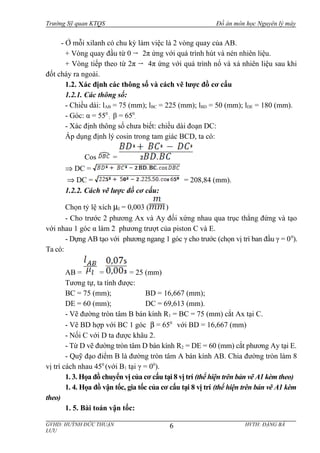 Trường Sỹ quan KTQS Đồ án môn học Nguyên lý máy
- Ở mỗi xilanh có chu kỳ làm việc là 2 vòng quay của AB.
+ Vòng quay đầu từ 0 2π ứng với quá trình hút và nén nhiên liệu.
+ Vòng tiếp theo từ 2π 4π ứng với quá trình nổ và xả nhiên liệu sau khi
đốt cháy ra ngoài.
1.2. Xác định các thông số và cách vẽ lược đồ cơ cấu
1.2.1. Các thông số:
- Chiều dài: lAB = 75 (mm); lBC = 225 (mm); lBD = 50 (mm); lDE = 180 (mm).
- Góc: α = 550
; β = 650
.
- Xác định thông số chưa biết: chiều dài đoạn DC:
Áp dụng định lý cosin trong tam giác BCD, ta có:
Cos =
⇒ DC =
⇒ DC = = 208,84 (mm).
1.2.2. Cách vẽ lược đồ cơ cấu:
Chọn tỷ lệ xích µl = 0,003 ( )
- Cho trước 2 phương Ax và Ay đối xứng nhau qua trục thẳng đứng và tạo
với nhau 1 góc α làm 2 phương trượt của piston C và E.
- Dựng AB tạo với phương ngang 1 góc γ cho trước (chọn vị trí ban đầu γ = 00
).
Ta có:
AB = = = 25 (mm)
Tương tự, ta tính được:
BC = 75 (mm); BD = 16,667 (mm);
DE = 60 (mm); DC = 69,613 (mm).
- Vẽ đường tròn tâm B bán kính R1 = BC = 75 (mm) cắt Ax tại C.
- Vẽ BD hợp với BC 1 góc β = 650
với BD = 16,667 (mm)
- Nối C với D ta được khâu 2.
- Từ D vẽ đường tròn tâm D bán kính R2 = DE = 60 (mm) cắt phương Ay tại E.
- Quỹ đạo điểm B là đường tròn tâm A bán kính AB. Chia đường tròn làm 8
vị trí cách nhau 450
(với B1 tại γ = 00
).
1. 3. Họa đồ chuyển vị của cơ cấu tại 8 vị trí (thể hiện trên bản vẽ A1 kèm theo)
1. 4. Họa đồ vận tốc, gia tốc của cơ cấu tại 8 vị trí (thể hiện trên bản vẽ A1 kèm
theo)
1. 5. Bài toán vận tốc:
GVHD: HUỲNH ĐỨC THUẬN HVTH: ĐẶNG BÁ
LƯU
6
 