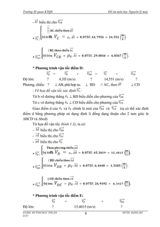 Trường Sỹ quan KTQS Đồ án môn học Nguyên lý máy
- biểu thị cho
* :
* :
* Phương trình vận tốc điểm D:
= + = +
Độ lớn: ? 4,5П (m/s) ? 14,551 (m/s) ?
Phương, chiều: ? ⊥ AB, phù hợp ω1 ⊥ BD // AC, theo ⊥ CD
- Vẽ họa đồ vận tốc xác định :
Từ b vẽ đường thẳng ⊥ BD biểu diễn cho phương của
Từ c vẽ đường thẳng ⊥ CD biểu diễn cho phương của
Giao điểm d của và chính là mút của và (ta có thể xác định
điểm d bằng phương pháp sử dụng định lí đồng dạng thuận cho 2 tam giác là
∆BCD và ∆bcd)
Từ họa đồ vận tốc (hình 1.3), ta có:
- biểu thị cho
- biểu thị cho
- biểu thị cho
* :
* :
* :
* Phương trình vận tốc điểm E:
= +
Độ lớn: ? 15,4015 (m/s) ?
GVHD: HUỲNH ĐỨC THUẬN HVTH: ĐẶNG BÁ
LƯU
8
 