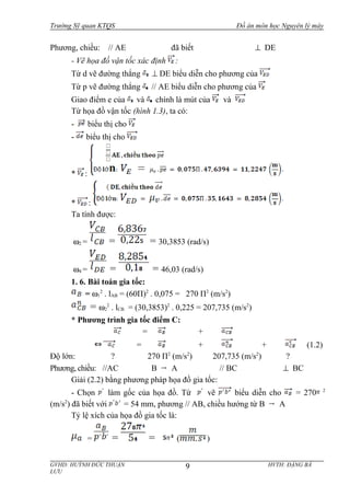 Trường Sỹ quan KTQS Đồ án môn học Nguyên lý máy
Phương, chiều: // AE đã biết ⊥ DE
- Vẽ họa đồ vận tốc xác định :
Từ d vẽ đường thẳng ⊥ DE biểu diễn cho phương của
Từ p vẽ đường thẳng // AE biểu diễn cho phương của
Giao điểm e của và chính là mút của và
Từ họa đồ vận tốc (hình 1.3), ta có:
- biểu thị cho
- biểu thị cho
* :
* :
Ta tính được:
ω2 = = = 30,3853 (rad/s)
ω4 = = = 46,03 (rad/s)
1. 6. Bài toán gia tốc:
= ω1
2
. lAB = (60П)2
. 0,075 = 270 П2
(m/s2
)
= ω2
2
. lCB = (30,3853)2
. 0,225 = 207,735 (m/s2
)
* Phương trình gia tốc điểm C:
= +
= + + (1.2)
Độ lớn: ? 270 П2
(m/s2
) 207,735 (m/s2
) ?
Phương, chiều: //AC B A // BC ⊥ BC
Giải (2.2) bằng phương pháp họa đồ gia tốc:
- Chọn làm gốc của họa đồ. Từ vẽ biểu diễn cho = 270 2
(m/s2
) đã biết với = 54 mm, phương // AB, chiều hướng từ B A
Tỷ lệ xích của họa đồ gia tốc là:
= = = ( )
GVHD: HUỲNH ĐỨC THUẬN HVTH: ĐẶNG BÁ
LƯU
9
 