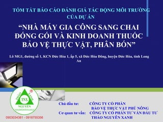 “NHÀ MÁY GIA CÔNG SANG CHAI
ĐÓNG GÓI VÀ KINH DOANH THUỐC
BẢO VỆ THỰC VẬT, PHÂN BÓN”
Lô MG1, đường số 1, KCN Đức Hòa 1, ấp 5, xã Đức Hòa Đông, huyện Đức Hòa, tỉnh Long
An
TÓM TẮT BÁO CÁO ĐÁNH GIÁ TÁC ĐỘNG MÔI TRƯỜNG
Chủ đầu tư: CÔNG TY CỔ PHẦN
BẢO VỆ THỰC VẬT PHÚ NÔNG
Cơ quan tư vấn: CÔNG TY CỔ PHẦN TƯ VẤN ĐẦU TƯ
THẢO NGUYÊN XANH
CỦA DỰ ÁN
 