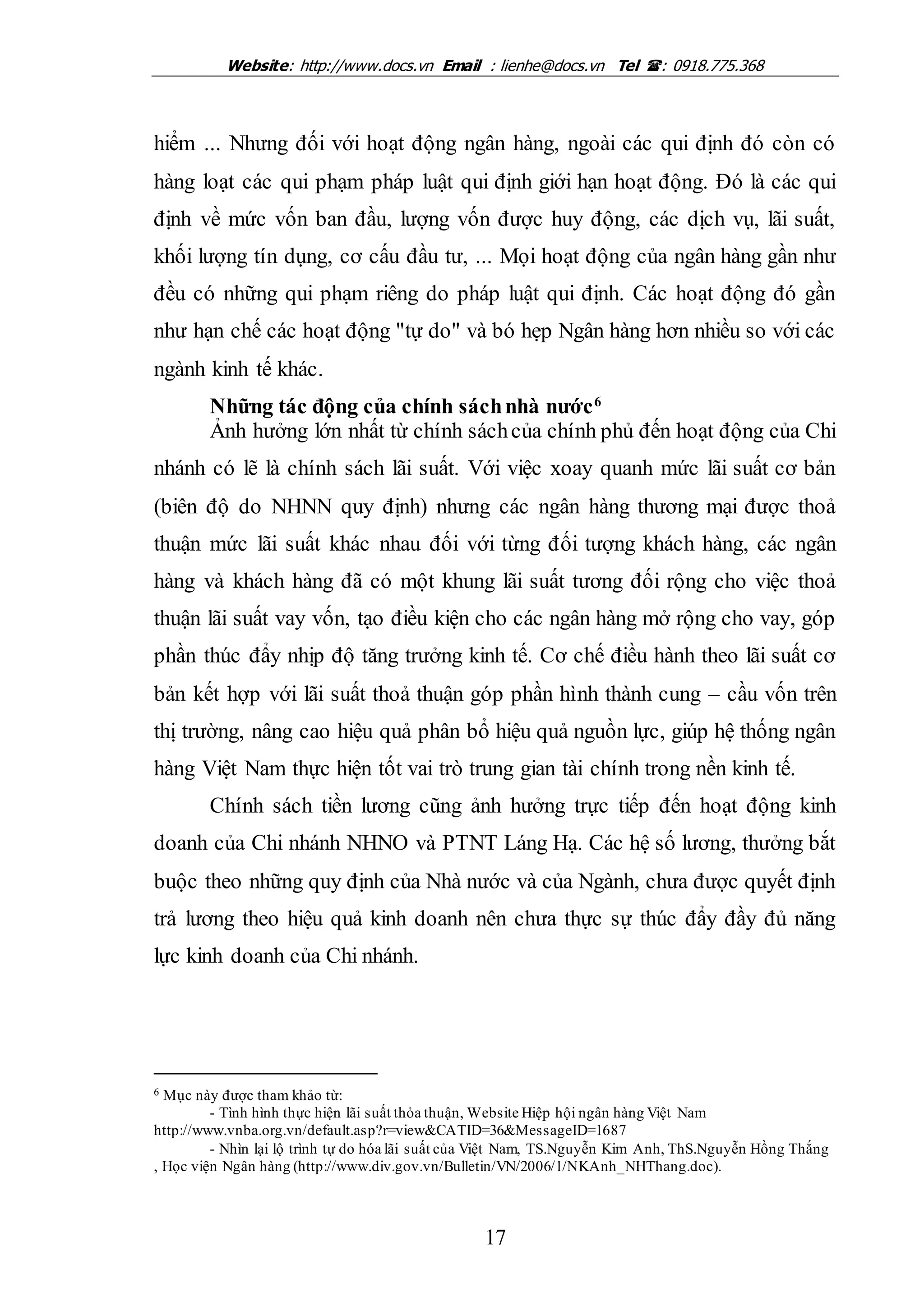Website: http://www.docs.vn Email : lienhe@docs.vn Tel : 0918.775.368
17
hiểm ... Nhưng đối với hoạt động ngân hàng, ngoài các qui định đó còn có
hàng loạt các qui phạm pháp luật qui định giới hạn hoạt động. Đó là các qui
định về mức vốn ban đầu, lượng vốn được huy động, các dịch vụ, lãi suất,
khối lượng tín dụng, cơ cấu đầu tư, ... Mọi hoạt động của ngân hàng gần như
đều có những qui phạm riêng do pháp luật qui định. Các hoạt động đó gần
như hạn chế các hoạt động "tự do" và bó hẹp Ngân hàng hơn nhiều so với các
ngành kinh tế khác.
Những tác động của chính sáchnhà nước6
Ảnh hưởng lớn nhất từ chính sáchcủa chính phủ đến hoạt động của Chi
nhánh có lẽ là chính sách lãi suất. Với việc xoay quanh mức lãi suất cơ bản
(biên độ do NHNN quy định) nhưng các ngân hàng thương mại được thoả
thuận mức lãi suất khác nhau đối với từng đối tượng khách hàng, các ngân
hàng và khách hàng đã có một khung lãi suất tương đối rộng cho việc thoả
thuận lãi suất vay vốn, tạo điều kiện cho các ngân hàng mở rộng cho vay, góp
phần thúc đẩy nhịp độ tăng trưởng kinh tế. Cơ chế điều hành theo lãi suất cơ
bản kết hợp với lãi suất thoả thuận góp phần hình thành cung – cầu vốn trên
thị trường, nâng cao hiệu quả phân bổ hiệu quả nguồn lực, giúp hệ thống ngân
hàng Việt Nam thực hiện tốt vai trò trung gian tài chính trong nền kinh tế.
Chính sách tiền lương cũng ảnh hưởng trực tiếp đến hoạt động kinh
doanh của Chi nhánh NHNO và PTNT Láng Hạ. Các hệ số lương, thưởng bắt
buộc theo những quy định của Nhà nước và của Ngành, chưa được quyết định
trả lương theo hiệu quả kinh doanh nên chưa thực sự thúc đẩy đầy đủ năng
lực kinh doanh của Chi nhánh.
6 Mục này được tham khảo từ:
- Tình hình thực hiện lãi suất thỏa thuận, Website Hiệp hội ngân hàng Việt Nam
http://www.vnba.org.vn/default.asp?r=view&CATID=36&MessageID=1687
- Nhìn lại lộ trình tự do hóa lãi suất của Việt Nam, TS.Nguyễn Kim Anh, ThS.Nguyễn Hồng Thắng
, Học viện Ngân hàng (http://www.div.gov.vn/Bulletin/VN/2006/1/NKAnh_NHThang.doc).
 