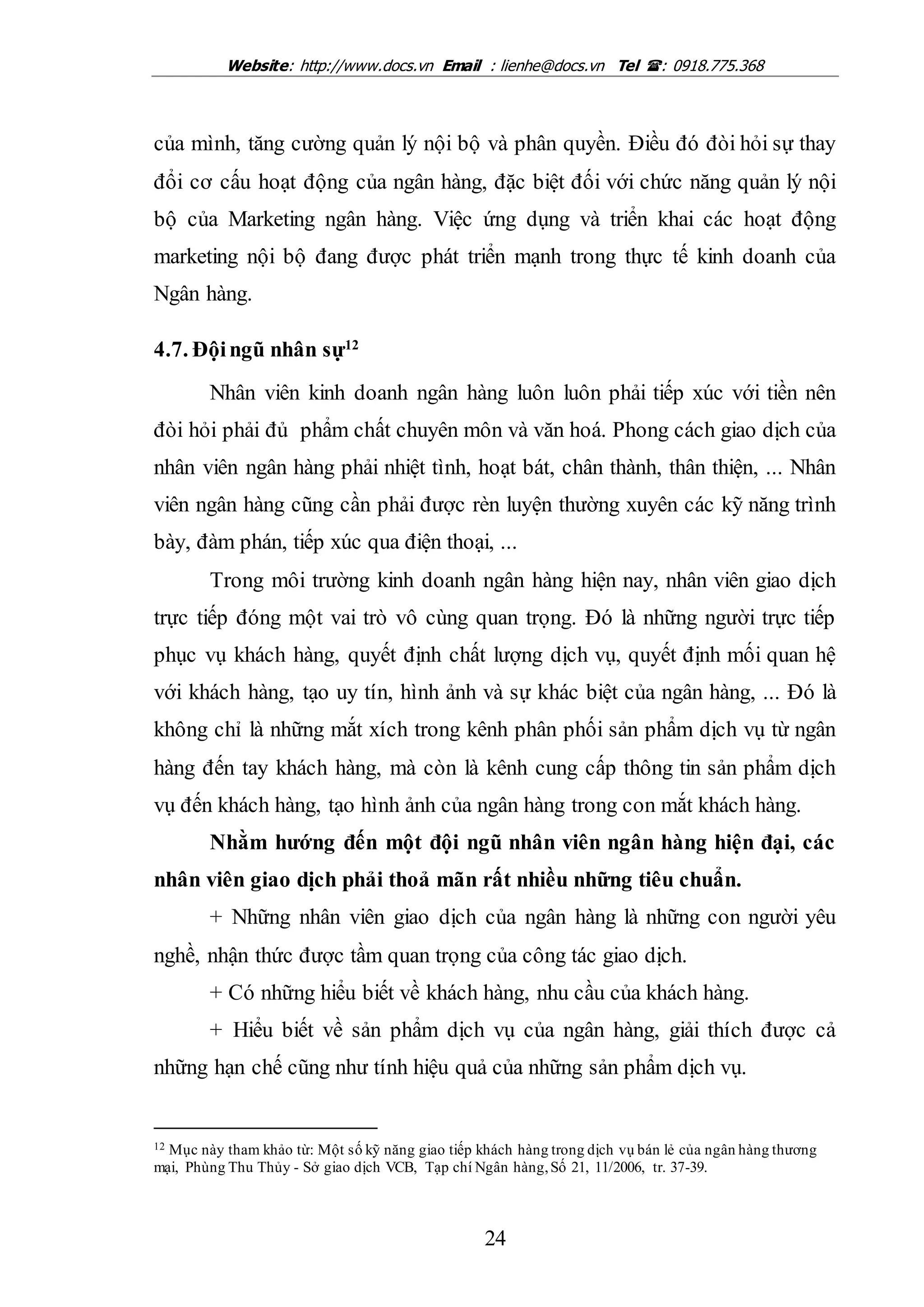 Website: http://www.docs.vn Email : lienhe@docs.vn Tel : 0918.775.368
24
của mình, tăng cường quản lý nội bộ và phân quyền. Điều đó đòi hỏi sự thay
đổi cơ cấu hoạt động của ngân hàng, đặc biệt đối với chức năng quản lý nội
bộ của Marketing ngân hàng. Việc ứng dụng và triển khai các hoạt động
marketing nội bộ đang được phát triển mạnh trong thực tế kinh doanh của
Ngân hàng.
4.7. Độingũ nhân sự12
Nhân viên kinh doanh ngân hàng luôn luôn phải tiếp xúc với tiền nên
đòi hỏi phải đủ phẩm chất chuyên môn và văn hoá. Phong cách giao dịch của
nhân viên ngân hàng phải nhiệt tình, hoạt bát, chân thành, thân thiện, ... Nhân
viên ngân hàng cũng cần phải được rèn luyện thường xuyên các kỹ năng trình
bày, đàm phán, tiếp xúc qua điện thoại, ...
Trong môi trường kinh doanh ngân hàng hiện nay, nhân viên giao dịch
trực tiếp đóng một vai trò vô cùng quan trọng. Đó là những người trực tiếp
phục vụ khách hàng, quyết định chất lượng dịch vụ, quyết định mối quan hệ
với khách hàng, tạo uy tín, hình ảnh và sự khác biệt của ngân hàng, ... Đó là
không chỉ là những mắt xích trong kênh phân phối sản phẩm dịch vụ từ ngân
hàng đến tay khách hàng, mà còn là kênh cung cấp thông tin sản phẩm dịch
vụ đến khách hàng, tạo hình ảnh của ngân hàng trong con mắt khách hàng.
Nhằm hướng đến một đội ngũ nhân viên ngân hàng hiện đại, các
nhân viên giao dịch phải thoả mãn rất nhiều những tiêu chuẩn.
+ Những nhân viên giao dịch của ngân hàng là những con người yêu
nghề, nhận thức được tầm quan trọng của công tác giao dịch.
+ Có những hiểu biết về khách hàng, nhu cầu của khách hàng.
+ Hiểu biết về sản phẩm dịch vụ của ngân hàng, giải thích được cả
những hạn chế cũng như tính hiệu quả của những sản phẩm dịch vụ.
12 Mục này tham khảo từ: Một số kỹ năng giao tiếp khách hàng trong dịch vụ bán lẻ của ngân hàng thương
mại, Phùng Thu Thủy - Sở giao dịch VCB, Tạp chí Ngân hàng,Số 21, 11/2006, tr. 37-39.
 