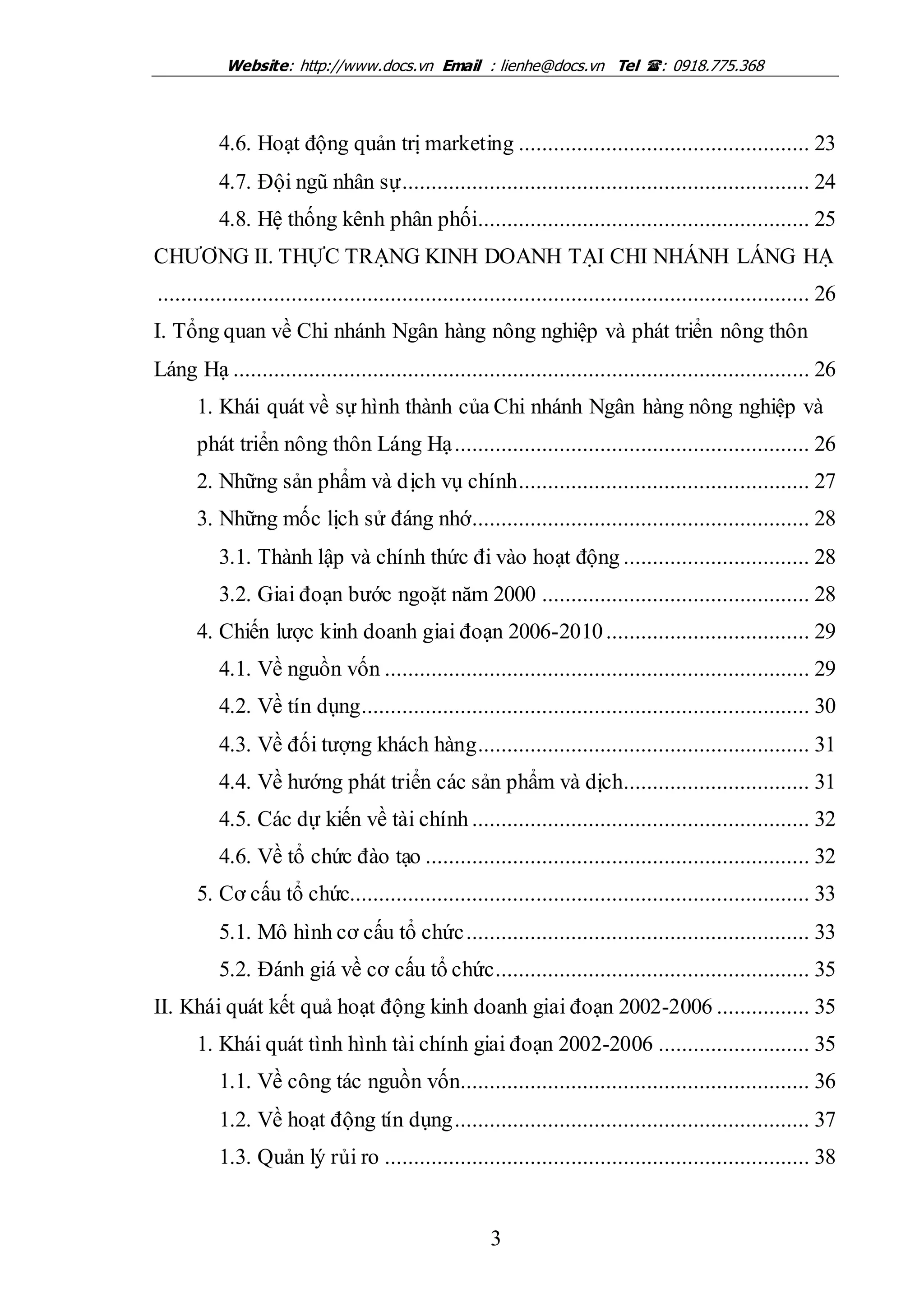 Website: http://www.docs.vn Email : lienhe@docs.vn Tel : 0918.775.368
3
4.6. Hoạt động quản trị marketing .................................................. 23
4.7. Đội ngũ nhân sự...................................................................... 24
4.8. Hệ thống kênh phân phối......................................................... 25
CHƯƠNG II. THỰC TRẠNG KINH DOANH TẠI CHI NHÁNH LÁNG HẠ
................................................................................................................ 26
I. Tổng quan về Chi nhánh Ngân hàng nông nghiệp và phát triển nông thôn
Láng Hạ ................................................................................................... 26
1. Khái quát về sự hình thành của Chi nhánh Ngân hàng nông nghiệp và
phát triển nông thôn Láng Hạ............................................................. 26
2. Những sản phẩm và dịch vụ chính.................................................. 27
3. Những mốc lịch sử đáng nhớ.......................................................... 28
3.1. Thành lập và chính thức đi vào hoạt động ................................ 28
3.2. Giai đoạn bước ngoặt năm 2000 .............................................. 28
4. Chiến lược kinh doanh giai đoạn 2006-2010................................... 29
4.1. Về nguồn vốn ......................................................................... 29
4.2. Về tín dụng............................................................................. 30
4.3. Về đối tượng khách hàng......................................................... 31
4.4. Về hướng phát triển các sản phẩm và dịch................................ 31
4.5. Các dự kiến về tài chính .......................................................... 32
4.6. Về tổ chức đào tạo .................................................................. 32
5. Cơ cấu tổ chức............................................................................... 33
5.1. Mô hình cơ cấu tổ chức........................................................... 33
5.2. Đánh giá về cơ cấu tổ chức...................................................... 35
II. Khái quát kết quả hoạt động kinh doanh giai đoạn 2002-2006 ................ 35
1. Khái quát tình hình tài chính giai đoạn 2002-2006 .......................... 35
1.1. Về công tác nguồn vốn............................................................ 36
1.2. Về hoạt động tín dụng............................................................. 37
1.3. Quản lý rủi ro ......................................................................... 38
 