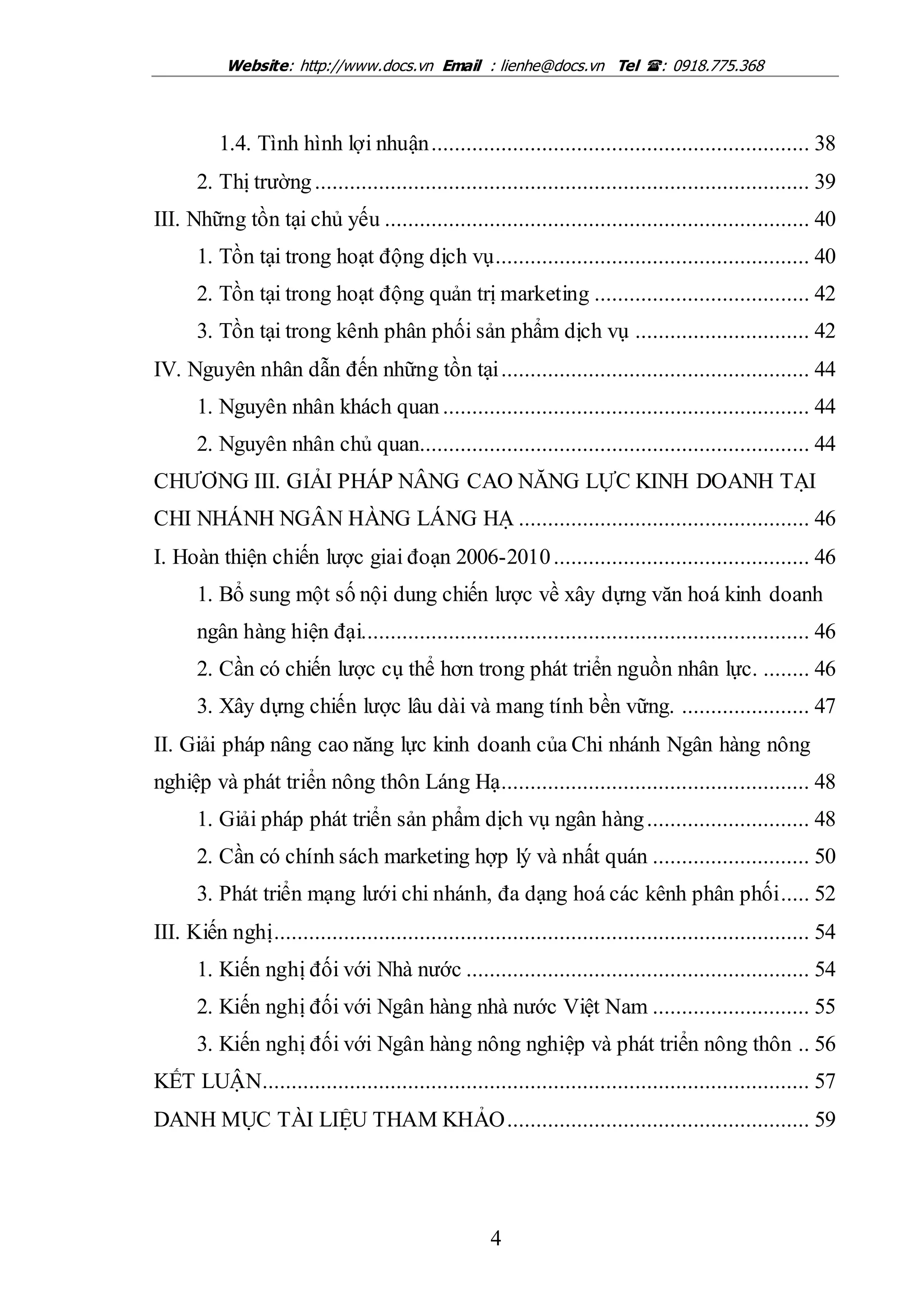 Website: http://www.docs.vn Email : lienhe@docs.vn Tel : 0918.775.368
4
1.4. Tình hình lợi nhuận................................................................. 38
2. Thị trường..................................................................................... 39
III. Những tồn tại chủ yếu ......................................................................... 40
1. Tồn tại trong hoạt động dịch vụ...................................................... 40
2. Tồn tại trong hoạt động quản trị marketing ..................................... 42
3. Tồn tại trong kênh phân phối sản phẩm dịch vụ .............................. 42
IV. Nguyên nhân dẫn đến những tồn tại..................................................... 44
1. Nguyên nhân khách quan ............................................................... 44
2. Nguyên nhân chủ quan................................................................... 44
CHƯƠNG III. GIẢI PHÁP NÂNG CAO NĂNG LỰC KINH DOANH TẠI
CHI NHÁNH NGÂN HÀNG LÁNG HẠ .................................................. 46
I. Hoàn thiện chiến lược giai đoạn 2006-2010............................................ 46
1. Bổ sung một số nội dung chiến lược về xây dựng văn hoá kinh doanh
ngân hàng hiện đại............................................................................. 46
2. Cần có chiến lược cụ thể hơn trong phát triển nguồn nhân lực. ........ 46
3. Xây dựng chiến lược lâu dài và mang tính bền vững. ...................... 47
II. Giải pháp nâng cao năng lực kinh doanh của Chi nhánh Ngân hàng nông
nghiệp và phát triển nông thôn Láng Hạ..................................................... 48
1. Giải pháp phát triển sản phẩm dịch vụ ngân hàng............................ 48
2. Cần có chính sách marketing hợp lý và nhất quán ........................... 50
3. Phát triển mạng lưới chi nhánh, đa dạng hoá các kênh phân phối..... 52
III. Kiến nghị............................................................................................ 54
1. Kiến nghị đối với Nhà nước ........................................................... 54
2. Kiến nghị đối với Ngân hàng nhà nước Việt Nam ........................... 55
3. Kiến nghị đối với Ngân hàng nông nghiệp và phát triển nông thôn .. 56
KẾT LUẬN.............................................................................................. 57
DANH MỤC TÀI LIỆU THAM KHẢO.................................................... 59
 