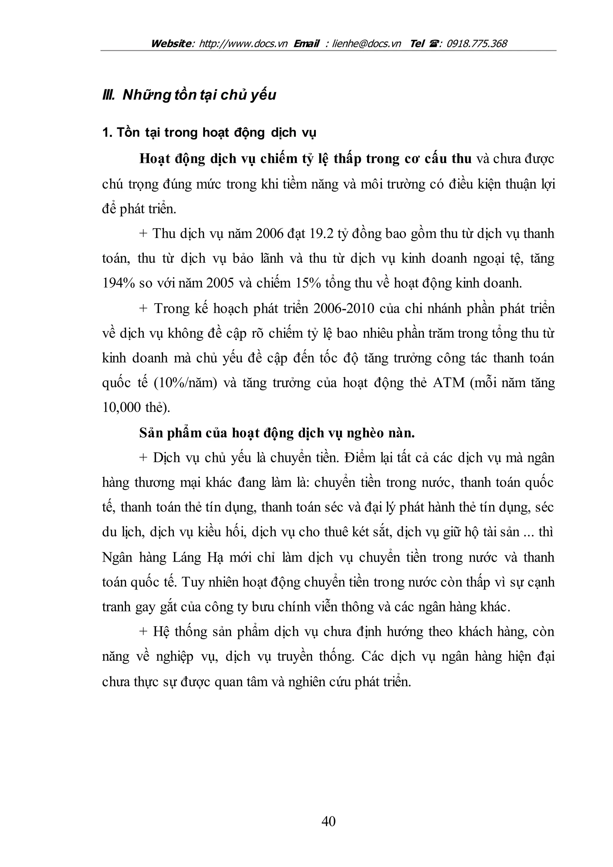 Website: http://www.docs.vn Email : lienhe@docs.vn Tel : 0918.775.368
40
III. Những tồn tại chủ yếu
1. Tồn tại trong hoạt động dịch vụ
Hoạt động dịch vụ chiếm tỷ lệ thấp trong cơ cấu thu và chưa được
chú trọng đúng mức trong khi tiềm năng và môi trường có điều kiện thuận lợi
để phát triển.
+ Thu dịch vụ năm 2006 đạt 19.2 tỷ đồng bao gồm thu từ dịch vụ thanh
toán, thu từ dịch vụ bảo lãnh và thu từ dịch vụ kinh doanh ngoại tệ, tăng
194% so với năm 2005 và chiếm 15% tổng thu về hoạt động kinh doanh.
+ Trong kế hoạch phát triển 2006-2010 của chi nhánh phần phát triển
về dịch vụ không đề cập rõ chiếm tỷ lệ bao nhiêu phần trăm trong tổng thu từ
kinh doanh mà chủ yếu đề cập đến tốc độ tăng trưởng công tác thanh toán
quốc tế (10%/năm) và tăng trưởng của hoạt động thẻ ATM (mỗi năm tăng
10,000 thẻ).
Sản phẩm của hoạt động dịch vụ nghèo nàn.
+ Dịch vụ chủ yếu là chuyển tiền. Điểm lại tất cả các dịch vụ mà ngân
hàng thương mại khác đang làm là: chuyển tiền trong nước, thanh toán quốc
tế, thanh toán thẻ tín dụng, thanh toán séc và đại lý phát hành thẻ tín dụng, séc
du lịch, dịch vụ kiều hối, dịch vụ cho thuê két sắt, dịch vụ giữ hộ tài sản ... thì
Ngân hàng Láng Hạ mới chỉ làm dịch vụ chuyển tiền trong nước và thanh
toán quốc tế. Tuy nhiên hoạt động chuyển tiền trong nước còn thấp vì sự cạnh
tranh gay gắt của công ty bưu chính viễn thông và các ngân hàng khác.
+ Hệ thống sản phẩm dịch vụ chưa định hướng theo khách hàng, còn
năng về nghiệp vụ, dịch vụ truyền thống. Các dịch vụ ngân hàng hiện đại
chưa thực sự được quan tâm và nghiên cứu phát triển.
 