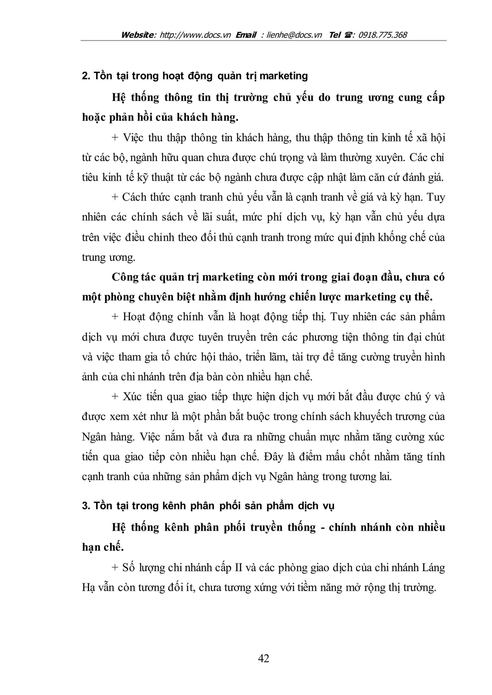 Website: http://www.docs.vn Email : lienhe@docs.vn Tel : 0918.775.368
42
2. Tồn tại trong hoạt động quản trị marketing
Hệ thống thông tin thị trường chủ yếu do trung ương cung cấp
hoặc phản hồi của khách hàng.
+ Việc thu thập thông tin khách hàng, thu thập thông tin kinh tế xã hội
từ các bộ, ngành hữu quan chưa được chú trọng và làm thường xuyên. Các chỉ
tiêu kinh tế kỹ thuật từ các bộ ngành chưa được cập nhật làm căn cứ đánh giá.
+ Cách thức cạnh tranh chủ yếu vẫn là cạnh tranh về giá và kỳ hạn. Tuy
nhiên các chính sách về lãi suất, mức phí dịch vụ, kỳ hạn vẫn chủ yếu dựa
trên việc điều chỉnh theo đối thủ cạnh tranh trong mức qui định khống chế của
trung ương.
Công tác quản trị marketing còn mới trong giai đoạn đầu, chưa có
một phòng chuyên biệt nhằm định hướng chiến lược marketing cụ thể.
+ Hoạt động chính vẫn là hoạt động tiếp thị. Tuy nhiên các sản phẩm
dịch vụ mới chưa được tuyên truyền trên các phương tiện thông tin đại chút
và việc tham gia tổ chức hội thảo, triển lãm, tài trợ để tăng cường truyền hình
ảnh của chi nhánh trên địa bàn còn nhiều hạn chế.
+ Xúc tiến qua giao tiếp thực hiện dịch vụ mới bắt đầu được chú ý và
được xem xét như là một phần bắt buộc trong chính sách khuyếch trương của
Ngân hàng. Việc nắm bắt và đưa ra những chuẩn mực nhằm tăng cường xúc
tiến qua giao tiếp còn nhiều hạn chế. Đây là điểm mấu chốt nhằm tăng tính
cạnh tranh của những sản phẩm dịch vụ Ngân hàng trong tương lai.
3. Tồn tại trong kênh phân phối sản phẩm dịch vụ
Hệ thống kênh phân phối truyền thống - chính nhánh còn nhiều
hạn chế.
+ Số lượng chi nhánh cấp II và các phòng giao dịch của chi nhánh Láng
Hạ vẫn còn tương đối ít, chưa tương xứng với tiềm năng mở rộng thị trường.
 