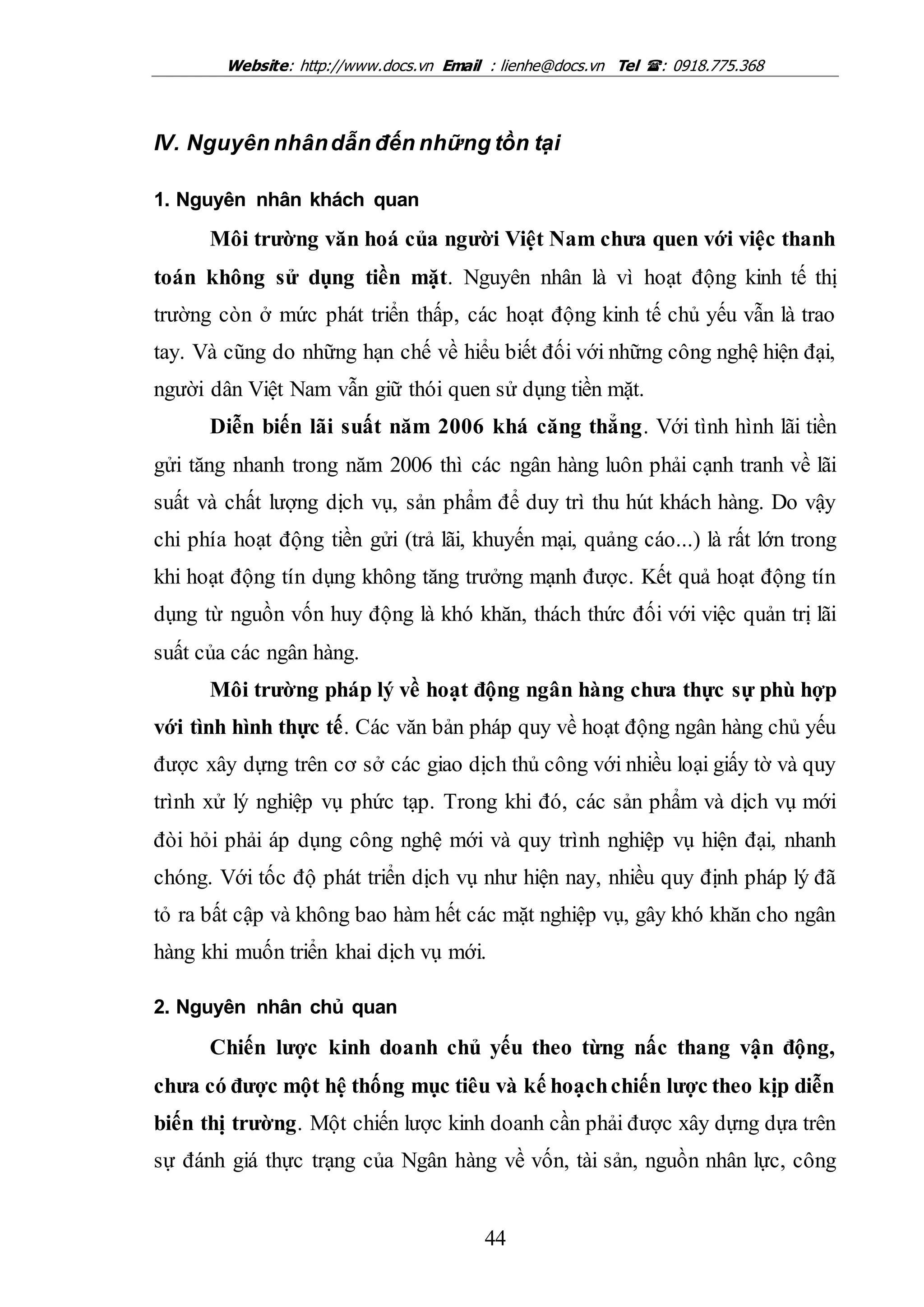 Website: http://www.docs.vn Email : lienhe@docs.vn Tel : 0918.775.368
44
IV. Nguyên nhândẫn đến những tồn tại
1. Nguyên nhân khách quan
Môi trường văn hoá của người Việt Nam chưa quen với việc thanh
toán không sử dụng tiền mặt. Nguyên nhân là vì hoạt động kinh tế thị
trường còn ở mức phát triển thấp, các hoạt động kinh tế chủ yếu vẫn là trao
tay. Và cũng do những hạn chế về hiểu biết đối với những công nghệ hiện đại,
người dân Việt Nam vẫn giữ thói quen sử dụng tiền mặt.
Diễn biến lãi suất năm 2006 khá căng thẳng. Với tình hình lãi tiền
gửi tăng nhanh trong năm 2006 thì các ngân hàng luôn phải cạnh tranh về lãi
suất và chất lượng dịch vụ, sản phẩm để duy trì thu hút khách hàng. Do vậy
chi phía hoạt động tiền gửi (trả lãi, khuyến mại, quảng cáo...) là rất lớn trong
khi hoạt động tín dụng không tăng trưởng mạnh được. Kết quả hoạt động tín
dụng từ nguồn vốn huy động là khó khăn, thách thức đối với việc quản trị lãi
suất của các ngân hàng.
Môi trường pháp lý về hoạt động ngân hàng chưa thực sự phù hợp
với tình hình thực tế. Các văn bản pháp quy về hoạt động ngân hàng chủ yếu
được xây dựng trên cơ sở các giao dịch thủ công với nhiều loại giấy tờ và quy
trình xử lý nghiệp vụ phức tạp. Trong khi đó, các sản phẩm và dịch vụ mới
đòi hỏi phải áp dụng công nghệ mới và quy trình nghiệp vụ hiện đại, nhanh
chóng. Với tốc độ phát triển dịch vụ như hiện nay, nhiều quy định pháp lý đã
tỏ ra bất cập và không bao hàm hết các mặt nghiệp vụ, gây khó khăn cho ngân
hàng khi muốn triển khai dịch vụ mới.
2. Nguyên nhân chủ quan
Chiến lược kinh doanh chủ yếu theo từng nấc thang vận động,
chưa có được một hệ thống mục tiêu và kế hoạchchiến lược theo kịp diễn
biến thị trường. Một chiến lược kinh doanh cần phải được xây dựng dựa trên
sự đánh giá thực trạng của Ngân hàng về vốn, tài sản, nguồn nhân lực, công
 