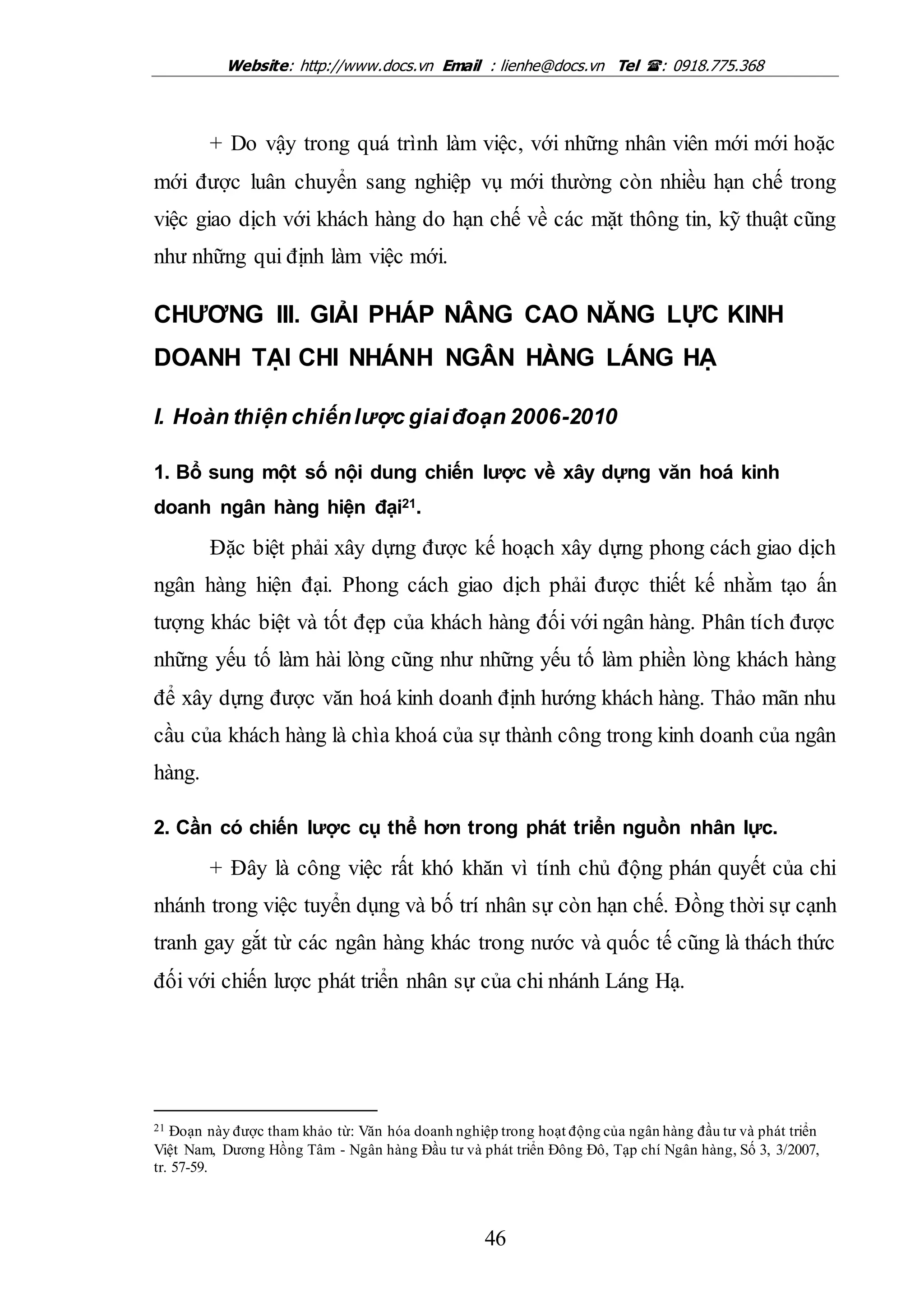 Website: http://www.docs.vn Email : lienhe@docs.vn Tel : 0918.775.368
46
+ Do vậy trong quá trình làm việc, với những nhân viên mới mới hoặc
mới được luân chuyển sang nghiệp vụ mới thường còn nhiều hạn chế trong
việc giao dịch với khách hàng do hạn chế về các mặt thông tin, kỹ thuật cũng
như những qui định làm việc mới.
CHƯƠNG III. GIẢI PHÁP NÂNG CAO NĂNG LỰC KINH
DOANH TẠI CHI NHÁNH NGÂN HÀNG LÁNG HẠ
I. Hoàn thiện chiếnlược giaiđoạn 2006-2010
1. Bổ sung một số nội dung chiến lược về xây dựng văn hoá kinh
doanh ngân hàng hiện đại21.
Đặc biệt phải xây dựng được kế hoạch xây dựng phong cách giao dịch
ngân hàng hiện đại. Phong cách giao dịch phải được thiết kế nhằm tạo ấn
tượng khác biệt và tốt đẹp của khách hàng đối với ngân hàng. Phân tích được
những yếu tố làm hài lòng cũng như những yếu tố làm phiền lòng khách hàng
để xây dựng được văn hoá kinh doanh định hướng khách hàng. Thảo mãn nhu
cầu của khách hàng là chìa khoá của sự thành công trong kinh doanh của ngân
hàng.
2. Cần có chiến lược cụ thể hơn trong phát triển nguồn nhân lực.
+ Đây là công việc rất khó khăn vì tính chủ động phán quyết của chi
nhánh trong việc tuyển dụng và bố trí nhân sự còn hạn chế. Đồng thời sự cạnh
tranh gay gắt từ các ngân hàng khác trong nước và quốc tế cũng là thách thức
đối với chiến lược phát triển nhân sự của chi nhánh Láng Hạ.
21 Đoạn này được tham khảo từ: Văn hóa doanh nghiệp trong hoạt động của ngân hàng đầu tư và phát triển
Việt Nam, Dương Hồng Tâm - Ngân hàng Đầu tư và phát triển Đông Đô, Tạp chí Ngân hàng, Số 3, 3/2007,
tr. 57-59.
 