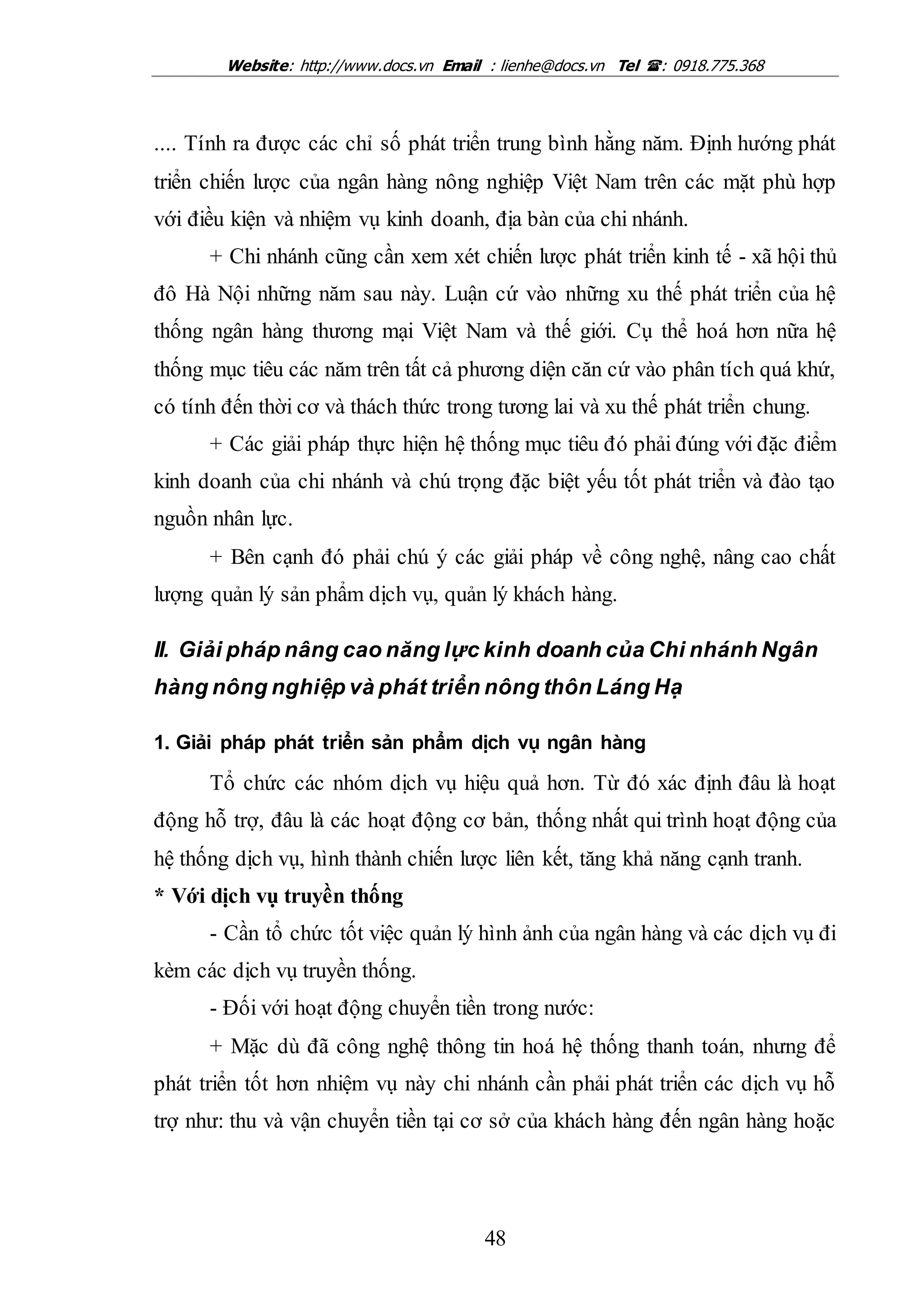 Website: http://www.docs.vn Email : lienhe@docs.vn Tel : 0918.775.368
48
.... Tính ra được các chỉ số phát triển trung bình hằng năm. Định hướng phát
triển chiến lược của ngân hàng nông nghiệp Việt Nam trên các mặt phù hợp
với điều kiện và nhiệm vụ kinh doanh, địa bàn của chi nhánh.
+ Chi nhánh cũng cần xem xét chiến lược phát triển kinh tế - xã hội thủ
đô Hà Nội những năm sau này. Luận cứ vào những xu thế phát triển của hệ
thống ngân hàng thương mại Việt Nam và thế giới. Cụ thể hoá hơn nữa hệ
thống mục tiêu các năm trên tất cả phương diện căn cứ vào phân tích quá khứ,
có tính đến thời cơ và thách thức trong tương lai và xu thế phát triển chung.
+ Các giải pháp thực hiện hệ thống mục tiêu đó phải đúng với đặc điểm
kinh doanh của chi nhánh và chú trọng đặc biệt yếu tốt phát triển và đào tạo
nguồn nhân lực.
+ Bên cạnh đó phải chú ý các giải pháp về công nghệ, nâng cao chất
lượng quản lý sản phẩm dịch vụ, quản lý khách hàng.
II. Giải pháp nâng cao năng lực kinh doanh của Chi nhánh Ngân
hàng nông nghiệp và phát triển nông thôn Láng Hạ
1. Giải pháp phát triển sản phẩm dịch vụ ngân hàng
Tổ chức các nhóm dịch vụ hiệu quả hơn. Từ đó xác định đâu là hoạt
động hỗ trợ, đâu là các hoạt động cơ bản, thống nhất qui trình hoạt động của
hệ thống dịch vụ, hình thành chiến lược liên kết, tăng khả năng cạnh tranh.
* Với dịch vụ truyền thống
- Cần tổ chức tốt việc quản lý hình ảnh của ngân hàng và các dịch vụ đi
kèm các dịch vụ truyền thống.
- Đối với hoạt động chuyển tiền trong nước:
+ Mặc dù đã công nghệ thông tin hoá hệ thống thanh toán, nhưng để
phát triển tốt hơn nhiệm vụ này chi nhánh cần phải phát triển các dịch vụ hỗ
trợ như: thu và vận chuyển tiền tại cơ sở của khách hàng đến ngân hàng hoặc
 