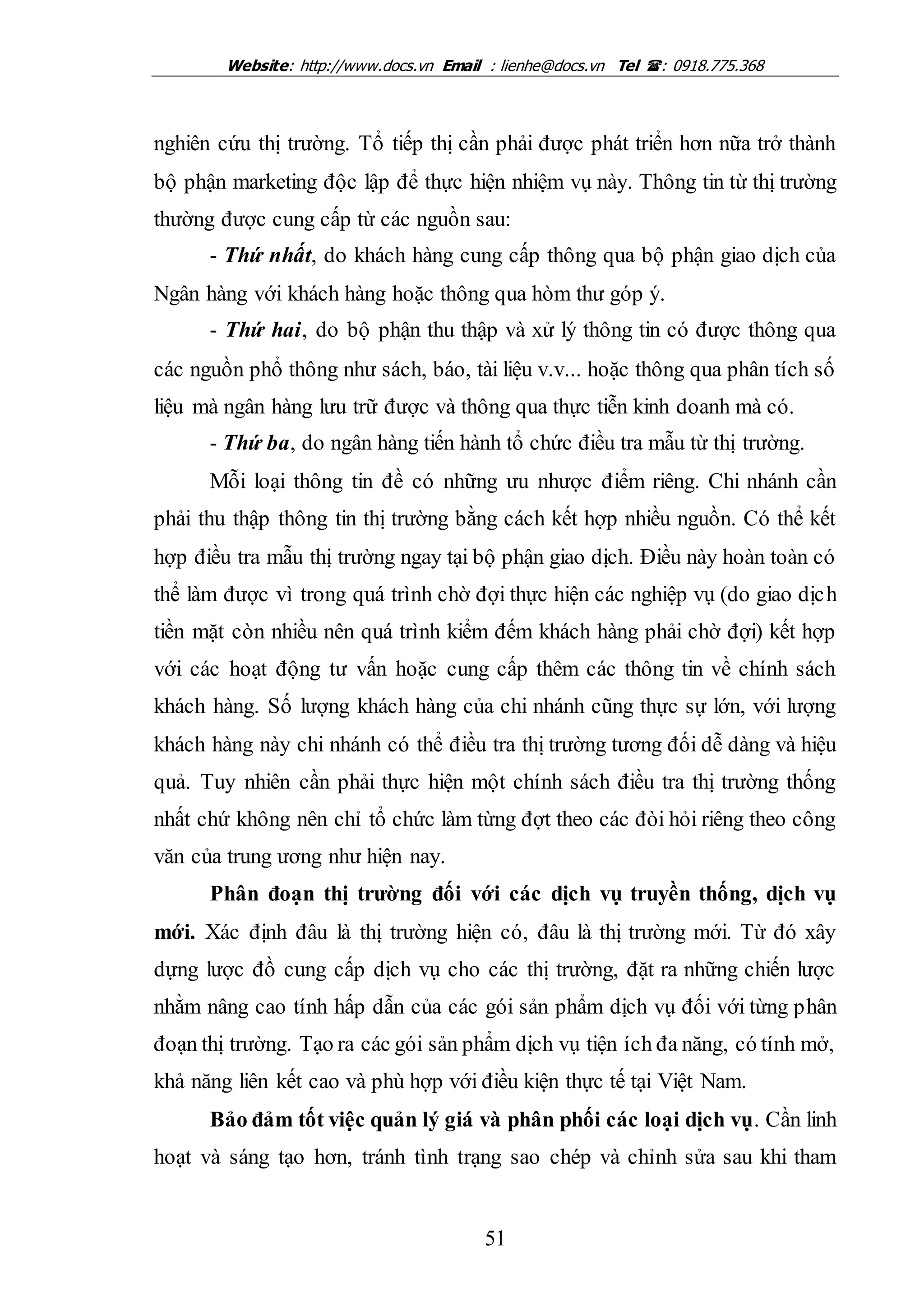 Website: http://www.docs.vn Email : lienhe@docs.vn Tel : 0918.775.368
51
nghiên cứu thị trường. Tổ tiếp thị cần phải được phát triển hơn nữa trở thành
bộ phận marketing độc lập để thực hiện nhiệm vụ này. Thông tin từ thị trường
thường được cung cấp từ các nguồn sau:
- Thứ nhất, do khách hàng cung cấp thông qua bộ phận giao dịch của
Ngân hàng với khách hàng hoặc thông qua hòm thư góp ý.
- Thứ hai, do bộ phận thu thập và xử lý thông tin có được thông qua
các nguồn phổ thông như sách, báo, tài liệu v.v... hoặc thông qua phân tích số
liệu mà ngân hàng lưu trữ được và thông qua thực tiễn kinh doanh mà có.
- Thứ ba, do ngân hàng tiến hành tổ chức điều tra mẫu từ thị trường.
Mỗi loại thông tin đề có những ưu nhược điểm riêng. Chi nhánh cần
phải thu thập thông tin thị trường bằng cách kết hợp nhiều nguồn. Có thể kết
hợp điều tra mẫu thị trường ngay tại bộ phận giao dịch. Điều này hoàn toàn có
thể làm được vì trong quá trình chờ đợi thực hiện các nghiệp vụ (do giao dịch
tiền mặt còn nhiều nên quá trình kiểm đếm khách hàng phải chờ đợi) kết hợp
với các hoạt động tư vấn hoặc cung cấp thêm các thông tin về chính sách
khách hàng. Số lượng khách hàng của chi nhánh cũng thực sự lớn, với lượng
khách hàng này chi nhánh có thể điều tra thị trường tương đối dễ dàng và hiệu
quả. Tuy nhiên cần phải thực hiện một chính sách điều tra thị trường thống
nhất chứ không nên chỉ tổ chức làm từng đợt theo các đòi hỏi riêng theo công
văn của trung ương như hiện nay.
Phân đoạn thị trường đối với các dịch vụ truyền thống, dịch vụ
mới. Xác định đâu là thị trường hiện có, đâu là thị trường mới. Từ đó xây
dựng lược đồ cung cấp dịch vụ cho các thị trường, đặt ra những chiến lược
nhằm nâng cao tính hấp dẫn của các gói sản phẩm dịch vụ đối với từng phân
đoạn thị trường. Tạo ra các gói sản phẩm dịch vụ tiện ích đa năng, có tính mở,
khả năng liên kết cao và phù hợp với điều kiện thực tế tại Việt Nam.
Bảo đảm tốt việc quản lý giá và phân phối các loại dịch vụ. Cần linh
hoạt và sáng tạo hơn, tránh tình trạng sao chép và chỉnh sửa sau khi tham
 