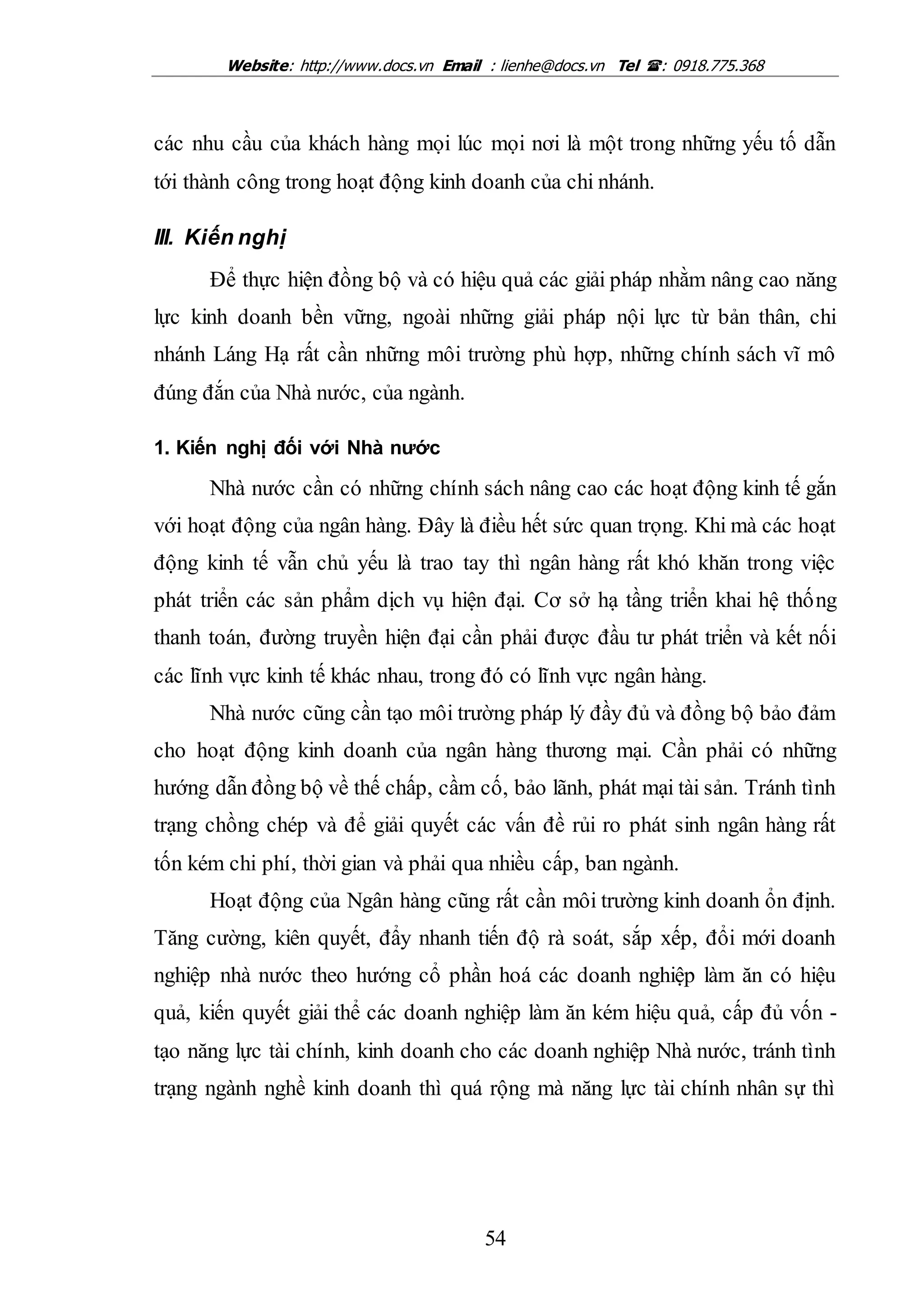 Website: http://www.docs.vn Email : lienhe@docs.vn Tel : 0918.775.368
54
các nhu cầu của khách hàng mọi lúc mọi nơi là một trong những yếu tố dẫn
tới thành công trong hoạt động kinh doanh của chi nhánh.
III. Kiến nghị
Để thực hiện đồng bộ và có hiệu quả các giải pháp nhằm nâng cao năng
lực kinh doanh bền vững, ngoài những giải pháp nội lực từ bản thân, chi
nhánh Láng Hạ rất cần những môi trường phù hợp, những chính sách vĩ mô
đúng đắn của Nhà nước, của ngành.
1. Kiến nghị đối với Nhà nước
Nhà nước cần có những chính sách nâng cao các hoạt động kinh tế gắn
với hoạt động của ngân hàng. Đây là điều hết sức quan trọng. Khi mà các hoạt
động kinh tế vẫn chủ yếu là trao tay thì ngân hàng rất khó khăn trong việc
phát triển các sản phẩm dịch vụ hiện đại. Cơ sở hạ tầng triển khai hệ thống
thanh toán, đường truyền hiện đại cần phải được đầu tư phát triển và kết nối
các lĩnh vực kinh tế khác nhau, trong đó có lĩnh vực ngân hàng.
Nhà nước cũng cần tạo môi trường pháp lý đầy đủ và đồng bộ bảo đảm
cho hoạt động kinh doanh của ngân hàng thương mại. Cần phải có những
hướng dẫn đồng bộ về thế chấp, cầm cố, bảo lãnh, phát mại tài sản. Tránh tình
trạng chồng chép và để giải quyết các vấn đề rủi ro phát sinh ngân hàng rất
tốn kém chi phí, thời gian và phải qua nhiều cấp, ban ngành.
Hoạt động của Ngân hàng cũng rất cần môi trường kinh doanh ổn định.
Tăng cường, kiên quyết, đẩy nhanh tiến độ rà soát, sắp xếp, đổi mới doanh
nghiệp nhà nước theo hướng cổ phần hoá các doanh nghiệp làm ăn có hiệu
quả, kiến quyết giải thể các doanh nghiệp làm ăn kém hiệu quả, cấp đủ vốn -
tạo năng lực tài chính, kinh doanh cho các doanh nghiệp Nhà nước, tránh tình
trạng ngành nghề kinh doanh thì quá rộng mà năng lực tài chính nhân sự thì
 