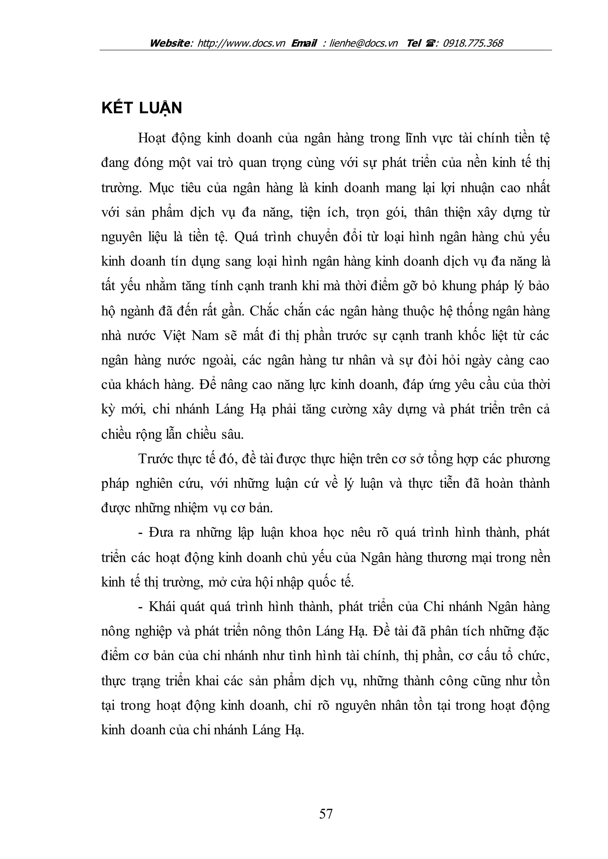 Website: http://www.docs.vn Email : lienhe@docs.vn Tel : 0918.775.368
57
KẾT LUẬN
Hoạt động kinh doanh của ngân hàng trong lĩnh vực tài chính tiền tệ
đang đóng một vai trò quan trọng cùng với sự phát triển của nền kinh tế thị
trường. Mục tiêu của ngân hàng là kinh doanh mang lại lợi nhuận cao nhất
với sản phẩm dịch vụ đa năng, tiện ích, trọn gói, thân thiện xây dựng từ
nguyên liệu là tiền tệ. Quá trình chuyển đổi từ loại hình ngân hàng chủ yếu
kinh doanh tín dụng sang loại hình ngân hàng kinh doanh dịch vụ đa năng là
tất yếu nhằm tăng tính cạnh tranh khi mà thời điểm gỡ bỏ khung pháp lý bảo
hộ ngành đã đến rất gần. Chắc chắn các ngân hàng thuộc hệ thống ngân hàng
nhà nước Việt Nam sẽ mất đi thị phần trước sự cạnh tranh khốc liệt từ các
ngân hàng nước ngoài, các ngân hàng tư nhân và sự đòi hỏi ngày càng cao
của khách hàng. Để nâng cao năng lực kinh doanh, đáp ứng yêu cầu của thời
kỳ mới, chi nhánh Láng Hạ phải tăng cường xây dựng và phát triển trên cả
chiều rộng lẫn chiều sâu.
Trước thực tế đó, đề tài được thực hiện trên cơ sở tổng hợp các phương
pháp nghiên cứu, với những luận cứ về lý luận và thực tiễn đã hoàn thành
được những nhiệm vụ cơ bản.
- Đưa ra những lập luận khoa học nêu rõ quá trình hình thành, phát
triển các hoạt động kinh doanh chủ yếu của Ngân hàng thương mại trong nền
kinh tế thị trường, mở cửa hội nhập quốc tế.
- Khái quát quá trình hình thành, phát triển của Chi nhánh Ngân hàng
nông nghiệp và phát triển nông thôn Láng Hạ. Đề tài đã phân tích những đặc
điểm cơ bản của chi nhánh như tình hình tài chính, thị phần, cơ cấu tổ chức,
thực trạng triển khai các sản phẩm dịch vụ, những thành công cũng như tồn
tại trong hoạt động kinh doanh, chỉ rõ nguyên nhân tồn tại trong hoạt động
kinh doanh của chi nhánh Láng Hạ.
 