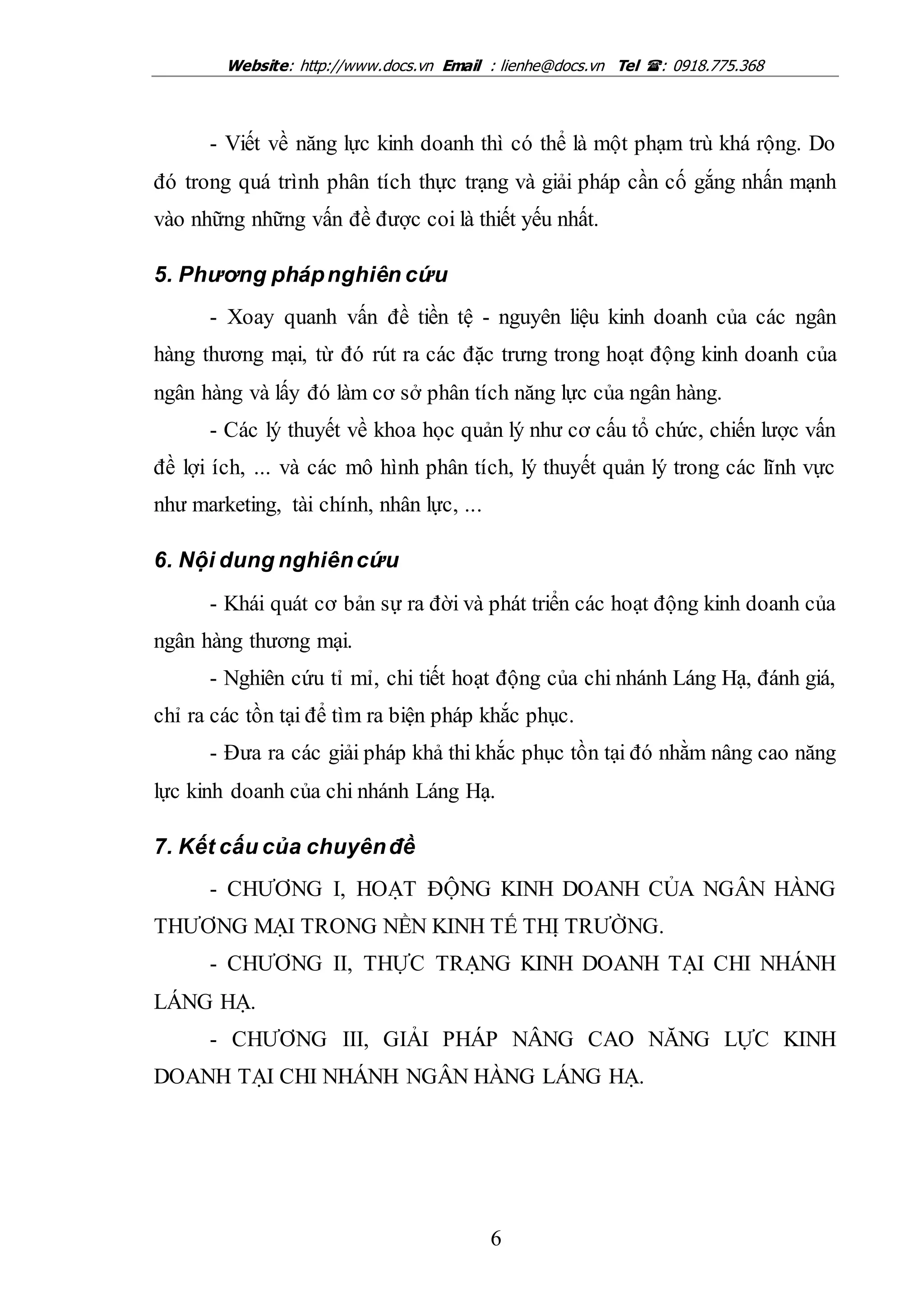 Website: http://www.docs.vn Email : lienhe@docs.vn Tel : 0918.775.368
6
- Viết về năng lực kinh doanh thì có thể là một phạm trù khá rộng. Do
đó trong quá trình phân tích thực trạng và giải pháp cần cố gắng nhấn mạnh
vào những những vấn đề được coi là thiết yếu nhất.
5. Phương phápnghiên cứu
- Xoay quanh vấn đề tiền tệ - nguyên liệu kinh doanh của các ngân
hàng thương mại, từ đó rút ra các đặc trưng trong hoạt động kinh doanh của
ngân hàng và lấy đó làm cơ sở phân tích năng lực của ngân hàng.
- Các lý thuyết về khoa học quản lý như cơ cấu tổ chức, chiến lược vấn
đề lợi ích, ... và các mô hình phân tích, lý thuyết quản lý trong các lĩnh vực
như marketing, tài chính, nhân lực, ...
6. Nội dung nghiêncứu
- Khái quát cơ bản sự ra đời và phát triển các hoạt động kinh doanh của
ngân hàng thương mại.
- Nghiên cứu tỉ mỉ, chi tiết hoạt động của chi nhánh Láng Hạ, đánh giá,
chỉ ra các tồn tại để tìm ra biện pháp khắc phục.
- Đưa ra các giải pháp khả thi khắc phục tồn tại đó nhằm nâng cao năng
lực kinh doanh của chi nhánh Láng Hạ.
7. Kết cấu của chuyênđề
- CHƯƠNG I, HOẠT ĐỘNG KINH DOANH CỦA NGÂN HÀNG
THƯƠNG MẠI TRONG NỀN KINH TẾ THỊ TRƯỜNG.
- CHƯƠNG II, THỰC TRẠNG KINH DOANH TẠI CHI NHÁNH
LÁNG HẠ.
- CHƯƠNG III, GIẢI PHÁP NÂNG CAO NĂNG LỰC KINH
DOANH TẠI CHI NHÁNH NGÂN HÀNG LÁNG HẠ.
 