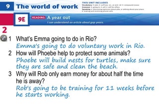 1 What’s Emma going to do in Rio?
Emma's going to do voluntary work in Rio.
2 How will Phoebe help to protect some animals?
Phoebe will build nests for turtles, make sure
they are safe and clean the beach.
3 Why will Rob only earn money for about half the time
he is away?
Rob's going to be training for 11 weeks before
he starts working.
 