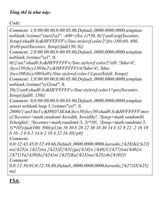Tổng thể là như này:
Code:
Comment: 1,0:00:00.00,0:00:05.00,Default,,0000,0000,0000,template
noblank,!retime("start2syl", -400+($si-1)*30, 0)!{an8org($scenter,
$stop)shad03c&HFFFFFFc!line.styleref.color2!frx-180t(0, 400,
frx0)pos($scenter, $stop)fad(150, 0)}
Comment: 2,0:00:00.00,0:00:05.00,Default,,0000,0000,0000,template
noblank,!retime("syl", 0,
0)!{an7shad03c&HFFFFFFc!line.styleref.color2!t(0, !$dur/4!,
fscx150fscy150be2c&HFFFFFF)t(!$dur/4!, $dur,
fscx100fscy100be0c!line.styleref.color1!)pos($sleft, $stop)}
Comment: 1,0:00:00.00,0:00:05.00,Default,,0000,0000,0000,template
noblank,!retime("syl2end", 0,
50)!{an8shad03c&HFFFFFFc!line.styleref.color1!pos($scenter,
$stop)fad(0, 150)}
Comment: 0,0:00:00.00,0:00:05.00,Default,,0000,0000,0000,template
notext noblank loop 5,!retime("syl", 0,
2000)!{an5be1c&H9D7AE4&fscx50fscy50shad03c&HFFFFFFmov
e(!$scenter+math.random(-$swidth, $swidth)!, !$stop+math.random(0,
$sheight)!, !$scenter+math.random(-5, 5)*10!, !$stop+math.random(-5,
5)*10!)fad(100, 500)p1}m 16 30 b 28 22 30 18 30 14 b 32 8 22 -2 16 10
b 10 -2 0 8 2 14 b 2 18 4 22 16 30{p0}
Comment:
0,0:12:43.45,0:12:49.66,Default,,0000,0000,0000,karaoke,{k28}Ki{k23}
no{k25}u {k22}no {k25}E{k51}ga{k24}o {k46}U{k27}tsu{k46}ri
{k71}Ya{k30}ke{k24}ni {k25}Ka{k23}na{k28}shi{k103}i
Comment:
0,0:12:50.01,0:12:58.80,Default,,0000,0000,0000,karaoke,{k27}O{k25}
na{
FX4:
 