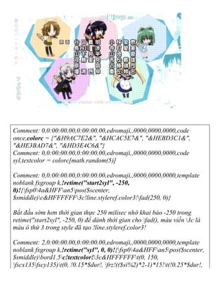 Comment: 0,0:00:00.00,0:00:00.00,edromaji,,0000,0000,0000,code
once,colorc = {"&H9AC7E2&", "&HCAC5E7&", "&HEBD3C1&",
"&HE3BAD7&", "&HD3E4C6&"}
Comment: 0,0:00:00.00,0:00:00.00,edromaji,,0000,0000,0000,code
syl,textcolor = colorc[math.random(5)]
Comment: 0,0:00:00.00,0:00:00.00,edromaji,,0000,0000,0000,template
noblank fxgroup k,!retime("start2syl", -250,
0)!{fsp04a&HFFan5pos($scenter,
$smiddle)c&HFFFFFF3c!line.styleref.color3!fad(250, 0)}
Bắt đầu sớm hơn thời gian thực 250 milisec nhờ khai báo -250 trong
retime("start2syl", -250, 0) để dành thời gian cho fad(), màu viền 3c là
màu ô thứ 3 trong style đã tạo !line.styleref.color3!
Comment: 2,0:00:00.00,0:00:00.00,edromaji,,0000,0000,0000,template
noblank fxgroup k,!retime("syl", 0, 0)!{fsp04a&HFFan5pos($scenter,
$smiddle)bord1.5c!textcolor!3c&HFFFFFFt(0, 150,
fscx135fscy135)t(0, !0.15*$dur!, frz!(($si%2)*2-1)*15!t(!0.25*$dur!,
 