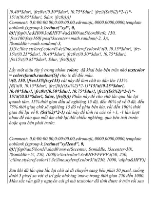 !0.40*$dur!, frz0t(!0.50*$dur!, !0.75*$dur!, frz!(($si%2)*2-1)*-
15!t(!0.85*$dur!, $dur, frz0))))}
Comment: 0,0:00:00.00,0:00:00.00,edromaji,,0000,0000,0000,template
noblank fxgroup k,!retime("syl", 0,
0)!{fsp01a&H003a&HFF4a&H00an5bord0t(0, 150,
fscx160fscy160)pos(!$scenter+math.random(-2, 3)!,
!$smiddle+math.random(-3,
3)!)c!line.styleref.color4!4c!line.styleref.color4!t(0, !0.15*$dur!, frz-
15t(!0.25*$dur!, !0.40*$dur!, frz0t(!0.50*$dur!, !0.75*$dur!,
frz15t(!0.85*$dur!, $dur, frz0))))}
Lấy một màu tùy ý trong nhóm colorc đã khai báo bên trên nhờ textcolor
= colorc[math.random(5)] cho c để đổi màu.
t(0, 150, fscx135fscy135) cái này để làm chữ to dần lên 135%
[B]t(0, !0.15*$dur!, frz![b](($si%2)*2-1)*15!t(!0.25*$dur!,
!0.40*$dur!, frz0t(!0.50*$dur!, !0.75*$dur!, frz!(($si%2)*2-1)*-
15!t(!0.85*$dur!, $dur, frz0)))) Phần này để cho chữ lắc qua lắc lại
quanh tâm, 15% thời gian đầu sẽ nghiêng 15 độ, đến 40% sẽ về 0 độ, đến
75% thời gian chữ sẽ nghiêng 15 độ về phía bên kia, rồi đến 100% thời
gian thì lại về 0. ($si%2)*2-1) cái này để tính ra các số +1, -1 lần lượt
nhau để cho qua mỗi âm chữ lại đổi chiều nghiêng, qua bên trái trước
hoặc qua bên phải trước.
Comment: 0,0:00:00.00,0:00:00.00,edromaji,,0000,0000,0000,template
noblank fxgroup k,!retime("syl2end", 0,
0)!{fsp0an5bord1shad0move($scenter, $smiddle, !$scenter-50!,
!$smiddle+5!, 250, 1000)c!textcolor!3c&HFFFFFFt(50, 250,
c!line.styleref.color1!3c!line.styleref.color3!t(250, 1000, alpha&HFF)}
Sau khi đã lắc qua lắc lại chữ sẽ di chuyển sang bên phải 50 pixel, xuống
dưới 5 pixel so với vị trí gốc nhờ tag move trong thời gian 250 đến 1000.
Màu sắc vẫn giữ y nguyên cái gì mà textcolor đã tính được ở trên rồi sau
 