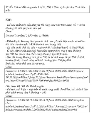 50 đến 250 thì đổi sang màu 1 t(50, 250, c!line.styleref.color1! và biến
mất
FX5:
- Để chữ xuất hiện đều như vậy thì cũng time như time kara, rồi + thêm
khoảng 50 mili giây cho mỗi syl
Code:
!retime("start2syl",-350+($si-1)*50,0)!
-350 ở đây là khoảng thời gian bù chữ của syl xuất hiện muộn so với lúc
bắt đầu của line gốc (-350 là mình ước lượng thế)
- Kế đến ta để chữ bắt đầu = việc mờ đi 1 khoảng blur2 và fad(450,0)
- Ở đây chữ sẽ bắt đầu xuất hiện nằm ngang theo trục x một khoảng
frx180, lúc đó cỡ chữ chắc cũng khoảng frcx60frcy60.
- Sau đó, trong khoảng thời gian 700, ta để chữ xoay từ frx180 về bình
thường frx0, cỡ chữ cũng về bình thường frcx100frcy100
Đại khái nó là thế, còn đây là code:
Code:
Comment: 1,0:00:01.00,0:00:05.88,Default,,0000,0000,0000,template
noblank,!retime("start2syl",-350+($si-
1)*50,0)!{an5blur2fad(450,0)pos($scenter,$smiddle)c!line.styleref.col
or1!fscx60fscy60frx180t(0,700,frx0fscx100fscy100)}
Còn đoạn Oh! Oh thì khá đơn giản:
- Để sub xuất hiện = việc bắn từ phải sang ta để cho điểm xuất phát ở bên
phải cách trung tâm 1 khoảng = 100
Code:
Comment: 0,0:00:00.16,0:00:00.16,Default,,0000,0000,0000,Template
char
noblank,!retime("start2syl",0,0)!{an5blur1.5move(!$scenter+100!,$smi
ddle,$scenter,$smiddle,0,200)fad(200,0)c!line.styleref.color1!}
 