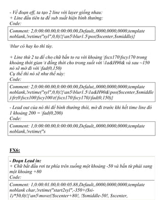 - Về đoạn eff, ta tạo 2 line với layer giống nhau:
+ Line đầu tiên ta để sub xuất hiện bình thường:
Code:
Comment: 2,0:00:00.00,0:00:00.00,Default,,0000,0000,0000,template
noblank,!retime("syl",0,0)!{an5blur1.5pos($scenter,$smiddle)}
blur có hay ko thì tùy.
+ Line thứ 2 ta để cho chữ bắn to ra với khoảng fscx170fscy170 trong
khoảng thời gian t đồng thời cho trong suốt với 1a&H90& và sau ~150
nó sẽ mờ đi với fad(0,150)
Cụ thể thì nó sẽ như thế này:
Code:
Comment: 2,0:00:00.00,0:00:00.00,Defalut,,0000,0000,0000,template
noblank,!retime("syl",0,0)!{an5blur1.51a&H90&pos($scenter,$smiddle
)frz0fscx100fscy100t(fscx170fscy170)fad(0,150)}
- Lead out của nó thì để bình thường thôi, mờ đi trước khi hết time line đó
1 khoảng 200 = fad(0,200)
Code:
Comment: 1,0:00:00.00,0:00:00.00,Default,,0000,0000,0000,template
noblank,!retime("s
FX6:
- Đoạn Lead in:
+ Chữ bắt đầu rơi tư phía trên xuống một khoảng -50 và bắn từ phải sang
một khoảng +80
Code:
Comment: 1,0:00:01.00,0:00:05.88,Default,,0000,0000,0000,template
noblank char,!retime("start2syl",-350+($si-
1)*50,0)!{an5move(!$scenter+80!, !$smiddle-50!, $scenter,
 