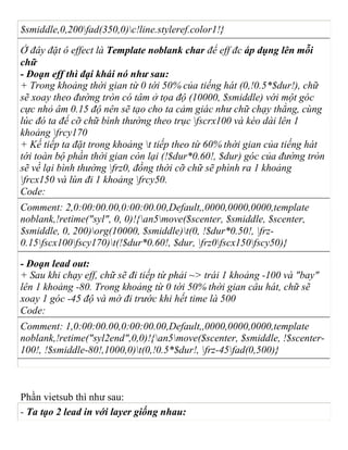 $smiddle,0,200fad(350,0)c!line.styleref.color1!}
Ở đây đặt ô effect là Template noblank char để eff đc áp dụng lên mỗi
chữ
- Đoạn eff thì đại khái nó như sau:
+ Trong khoảng thời gian từ 0 tới 50% của tiếng hát (0,!0.5*$dur!), chữ
sẽ xoay theo đường tròn có tâm ở tọa độ (10000, $smiddle) với một góc
cực nhỏ âm 0.15 độ nên sẽ tạo cho ta cảm giác như chữ chạy thẳng, cùng
lúc đó ta để cỡ chữ bình thường theo trục fscrx100 và kéo dài lên 1
khoảng frcy170
+ Kế tiếp ta đặt trong khoảng t tiếp theo từ 60% thời gian của tiếng hát
tới toàn bộ phần thời gian còn lại (!$dur*0.60!, $dur) góc của đường tròn
sẽ về lại bình thường frz0, đồng thời cỡ chữ sẽ phình ra 1 khoảng
frcx150 và lùn đi 1 khoảng frcy50.
Code:
Comment: 2,0:00:00.00,0:00:00.00,Default,,0000,0000,0000,template
noblank,!retime("syl", 0, 0)!{an5move($scenter, $smiddle, $scenter,
$smiddle, 0, 200)org(10000, $smiddle)t(0, !$dur*0.50!, frz-
0.15fscx100fscy170)t(!$dur*0.60!, $dur, frz0fscx150fscy50)}
- Đoạn lead out:
+ Sau khi chạy eff, chữ sẽ đi tiếp từ phải ~> trái 1 khoảng -100 và "bay"
lên 1 khoảng -80. Trong khoảng từ 0 tới 50% thời gian câu hát, chữ sẽ
xoay 1 góc -45 độ và mờ đi trước khi hết time là 500
Code:
Comment: 1,0:00:00.00,0:00:00.00,Default,,0000,0000,0000,template
noblank,!retime("syl2end",0,0)!{an5move($scenter, $smiddle, !$scenter-
100!, !$smiddle-80!,1000,0)t(0,!0.5*$dur!, frz-45fad(0,500)}
Phần vietsub thì như sau:
- Ta tạo 2 lead in với layer giống nhau:
 