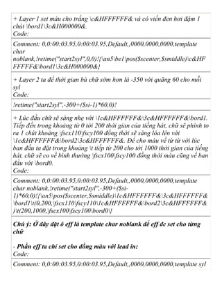 + Layer 1 set màu cho trắng c&HFFFFFF& và có viền đen hơi đậm 1
chút bord13c&H000000&.
Code:
Comment: 0,0:00:03.95,0:00:03.95,Default,,0000,0000,0000,template
char
noblank,!retime("start2syl",0,0)!{an5be1pos($scenter,$smiddle)c&HF
FFFFF&bord13c&H000000&}
+ Layer 2 ta để thời gian bù chữ sớm hơn là -350 với quãng 60 cho mỗi
syl
Code:
!retime("start2syl",-300+($si-1)*60,0)!
+ Lúc đầu chữ sẽ sáng nhẹ với 1c&HFFFFFF&3c&HFFFFFF&bord1.
Tiếp đến trong khoảng từ 0 tới 200 thời gian của tiếng hát, chữ sẽ phình to
ra 1 chút khoảng fscx110fscy100 đồng thời sẽ sáng lóa lên với
1c&HFFFFFF&bord23c&HFFFFFF&. Để cho màu về từ từ với lúc
ban đầu ta đặt trong khoảng t tiếp từ 200 cho tới 1000 thời gian của tiếng
hát, chữ sẽ co về bình thường fscx100fscy100 đồng thời màu cũng về ban
đầu với bord0.
Code:
Comment: 0,0:00:03.95,0:00:03.95,Default,,0000,0000,0000,template
char noblank,!retime("start2syl",-300+($si-
1)*60,0)!{an5pos($scenter,$smiddle)1c&HFFFFFF&3c&HFFFFFF&
bord1t(0,200,fscx110fscy1101c&HFFFFFF&bord23c&HFFFFFF&
)t(200,1000,fscx100fscy100bord0}
Chú ý: Ở đây đặt ô eff là template char noblank để eff đc set cho từng
chữ
- Phần eff ta chỉ set cho đồng màu với lead in:
Code:
Comment: 0,0:00:03.95,0:00:03.95,Default,,0000,0000,0000,template syl
 
