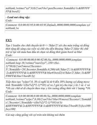 noblank,!retime("syl",0,0)!{an5be1pos($scenter,$smiddle)1c&HFFFF
FF&bord1}
- Lead out cũng vậy:
Code:
Comment: 0,0:00:03.95,0:00:03.95,Default,,0000,0000,0000,template syl
noblank,!re
FX7:
Tạo 1 leadin cho chữ chuyển từ 0>> !$dur/2! sét cho màu trắng và đồng
thời tăng độ sáng của viền và chữ cho đến khoảng !$dur/2!,$dur thì chữ
trở về lại với màu ban đầu tớ chọn và đồng thời giảm bord và blur
Code:
Comment: 0,0:00:00.00,0:00:02.00,Na,,0000,0000,0000,template
noblank loop 10,!retime("start2syl",-350+($si-
1)*30,0)!{an5move(!$scenter-
5!,!$smiddle+20!,$scenter,$smiddle,0,200)t(0,!$dur/2!,3c&HFFFFFF&
2c&HFFFFFF&1c&HFFFFFF&blur6bord2)t(!$dur/2!,$dur,3c&HF
F00FF&blur1bord0.5)}
Tiếp theo tạo "sylpct",0, 30 có nghĩ là từ 0 đến 30% lượng syl dùng move
tính !$smiddle+(($si%2)*2-1)*10!) sẽ ra 2 giá trị cho trục y là 1 và -1 và
*10 các chữ sẽ di chuyển theo trục y lên xuống đồng thời với 1 lượng *10.
Code:
Comment: 0,0:00:00.00,0:00:00.00,Na,,0000,0000,0000,template
noblank,!retime("sylpct",0,30)!{an5be1blur10move(!$scenter!,!$smiddl
e!,!$scenter!,!$smiddle+(($si%2)*2-1)*10!)t(3c
&HFF00FF&2c&HFFFFFF&1c&HFFFFFF&blur2bord0.5)fscx100
fscy100}
Cái này cũng giống với syl trên nên không nói thêm
 