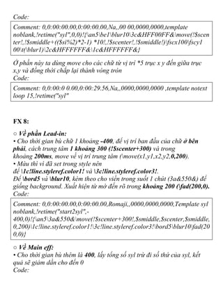 Code:
Comment: 0,0:00:00.00,0:00:00.00,Na,,00 00,0000,0000,template
noblank,!retime("syl",0,0)!{an5be1blur103c&HFF00FF&move(!$scen
ter!,!$smiddle+(($si%2)*2-1) *10!,!$scenter!,!$smiddle!)fscx100fscy1
00t(blur1)2c&HFFFFFF&1c&HFFFFFF&}
Ở phần này ta dùng move cho các chữ từ vị trí *5 trục x y đến giữa trục
x,y và đồng thời chắp lại thành vòng tròn
Code:
Comment: 0,0:00:0 0.00,0:00:29.56,Na,,0000,0000,0000 ,template notext
loop 15,!retime("syl"
FX 8:
○ Về phần Lead-in:
• Cho thời gian bù chữ 1 khoảng -400, để vị trí ban đầu của chữ ở bên
phải, cách trung tâm 1 khoảng 300 (!$scenter+300) và trong
khoảng 200ms, move về vị trí trung tâm (move(x1,y1,x2,y2,0,200).
• Màu thì vì đã set trong style nên
để 1c!line.styleref.color1! và 3c!line.styleref.color3!.
Để bord5 và blur10, kèm theo cho viền trong suốt 1 chút (3a&550&) để
giống background. Xuất hiện từ mờ đến rõ trong khoảng 200 (fad(200,0).
Code:
Comment: 0,0:00:00.00,0:00:00.00,Romaji,,0000,0000,0000,Template syl
noblank,!retime("start2syl",-
400,0)!{an53a&550&move(!$scenter+300!,$smiddle,$scenter,$smiddle,
0,200)1c!line.styleref.color1!3c!line.styleref.color3!bord5blur10fad(20
0,0)}
○ Về Main eff:
• Cho thời gian bù thêm là 400, lấy tổng số syl trừ đi số thứ của syl, kết
quả sẽ giảm dần cho đến 0
Code:
 