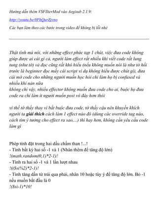 Hướng dẫn thêm VSFIlterMod vào Aegisub 2.1.9:
http://youtu.be/0FhQurZjvno
Các bạn làm theo các bước trong video để không bị lỗi nhé
Thật tình mà nói, với những effect phức tạp 1 chút, việc đưa code không
giúp được ai cái gì cả, người làm effect rất nhiều khi viết code rất lung
tung (như tớ) và đọc cũng rất khó hiểu (nếu không muốn nói là như tớ hồi
trước là beginner đọc mấy cái script ví dụ không hiểu được chút gì), đưa
cái mớ code cho những người muốn học hỏi chỉ làm họ bị confused và
nhiều khi nản nữa
không chỉ vậy, nhiều effector không muốn đưa code cho ai, buộc họ đưa
code ra chỉ làm ít người muốn post vô đây hơn thôi
vì thế tớ thấy thay vì bắt buộc đưa code, tớ thấy cậu nên khuyến khích
người ta giải thích cách làm 1 effect nào đó (dùng các override tag nào,
cách tìm ý tưởng cho effect ra sao,...) thì hay hơn, không cần yêu cầu code
làm gì
Phép tính đặt trong hai dấu chấm than !...!
- Tính bất kỳ hai số -1 và 1 (Nhân thêm để tăng độ lớn)
!(math.random(0,1)*2-1)!
- Tính ra hai số -1 và 1 lần lượt nhau
!(($si%2)*2-1)!
- Tính tăng dần từ trái qua phải, nhân 10 hoặc tùy ý để tăng độ lớn. Bỏ -1
nếu muốn bắt đầu là 0
!($si-1)*10!
 