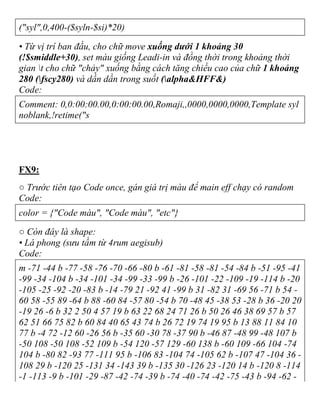 ("syl",0,400-($syln-$si)*20)
• Từ vị trí ban đầu, cho chữ move xuống dưới 1 khoảng 30
(!$smiddle+30), set màu giống Leadi-in và đồng thời trong khoảng thời
gian t cho chữ "chảy" xuống bằng cách tăng chiều cao của chữ 1 khoảng
280 (fscy280) và dần dần trong suốt (alpha&HFF&)
Code:
Comment: 0,0:00:00.00,0:00:00.00,Romaji,,0000,0000,0000,Template syl
noblank,!retime("s
FX9:
○ Trước tiên tạo Code once, gán giá trị màu để main eff chạy có random
Code:
color = {"Code màu", "Code màu", "etc"}
○ Còn đây là shape:
• Lá phong (sưu tầm từ 4rum aegisub)
Code:
m -71 -44 b -77 -58 -76 -70 -66 -80 b -61 -81 -58 -81 -54 -84 b -51 -95 -41
-99 -34 -104 b -34 -101 -34 -99 -33 -99 b -26 -101 -22 -109 -19 -114 b -20
-105 -25 -92 -20 -83 b -14 -79 21 -92 41 -99 b 31 -82 31 -69 56 -71 b 54 -
60 58 -55 89 -64 b 88 -60 84 -57 80 -54 b 70 -48 45 -38 53 -28 b 36 -20 20
-19 26 -6 b 32 2 50 4 57 19 b 63 22 68 24 71 26 b 50 26 46 38 69 57 b 57
62 51 66 75 82 b 60 84 40 65 43 74 b 26 72 19 74 19 95 b 13 88 11 84 10
77 b -4 72 -12 60 -26 56 b -35 60 -30 78 -37 90 b -46 87 -48 99 -48 107 b
-50 108 -50 108 -52 109 b -54 120 -57 129 -60 138 b -60 109 -66 104 -74
104 b -80 82 -93 77 -111 95 b -106 83 -104 74 -105 62 b -107 47 -104 36 -
108 29 b -120 25 -131 34 -143 39 b -135 30 -126 23 -120 14 b -120 8 -114
-1 -113 -9 b -101 -29 -87 -42 -74 -39 b -74 -40 -74 -42 -75 -43 b -94 -62 -
 