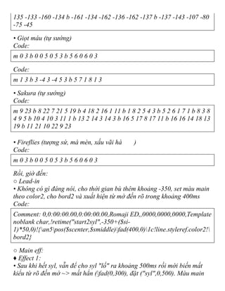 135 -133 -160 -134 b -161 -134 -162 -136 -162 -137 b -137 -143 -107 -80
-75 -45
• Giọt máu (tự sướng)
Code:
m 0 3 b 0 0 5 0 5 3 b 5 6 0 6 0 3
Code:
m 1 3 b 3 -4 3 -4 5 3 b 5 7 1 8 1 3
• Sakura (tự sướng)
Code:
m 9 23 b 8 22 7 21 5 19 b 4 18 2 16 1 11 b 1 8 2 5 4 3 b 5 2 6 1 7 1 b 8 3 8
4 9 5 b 10 4 10 3 11 1 b 13 2 14 3 14 3 b 16 5 17 8 17 11 b 16 16 14 18 13
19 b 11 21 10 22 9 23
• Fireflies (tượng sứ, mà mèn, xấu vãi hà )
Code:
m 0 3 b 0 0 5 0 5 3 b 5 6 0 6 0 3
Rồi, giờ đến:
○ Lead-in
• Không có gì đáng nói, cho thời gian bù thêm khoảng -350, set màu main
theo color2, cho bord2 và xuất hiện từ mờ đến rõ trong khoảng 400ms
Code:
Comment: 0,0:00:00.00,0:00:00.00,Romaji ED,,0000,0000,0000,Template
noblank char,!retime("start2syl",-350+($si-
1)*50,0)!{an5pos($scenter,$smiddle)fad(400,0)1c!line.styleref.color2!
bord2}
○ Main eff:
♦ Effect 1:
• Sau khi hết syl, vẫn để cho syl "lố" ra khoảng 500ms rồi mới biến mất
kiểu từ rõ đến mờ ~> mất hẳn (fad(0,300), đặt ("syl",0,500). Màu main
 