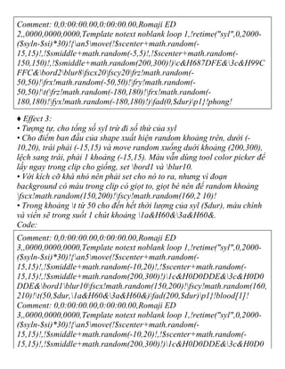 Comment: 0,0:00:00.00,0:00:00.00,Romaji ED
2,,0000,0000,0000,Template notext noblank loop 1,!retime("syl",0,2000-
($syln-$si)*30)!{an5move(!$scenter+math.random(-
15,15)!,!$smiddle+math.random(-5,5)!,!$scenter+math.random(-
150,150)!,!$smiddle+math.random(200,300)!)c&H687DFE&3c&H99C
FFC&bord2blur8fscx20fscy20frz!math.random(-
50,50)!frx!math.random(-50,50)!fry!math.random(-
50,50)!t(frz!math.random(-180,180)!frx!math.random(-
180,180)!fyx!math.random(-180,180)!)fad(0,$dur)p1}!phong!
♦ Effect 3:
• Tượng tự, cho tổng số syl trừ đi số thứ của syl
• Cho điểm ban đầu của shape xuất hiện random khoảng trên, dưới (-
10,20), trái phải (-15,15) và move random xuống duới khoảng (200,300),
lệch sang trái, phải 1 khoảng (-15,15). Màu vẫn dùng tool color picker để
lấy ngay trong clip cho giống, set bord1 và blur10.
• Với kích cỡ khá nhỏ nên phải set cho nó to ra, nhưng vì đoạn
background có máu trong clip có giọt to, giọt bé nên để random khoảng
fscx!math.random(150,200)!fscy!math.random(160,2 10)!
• Trong khoảng t từ 50 cho đến hết thời lượng của syl ($dur), màu chính
và viền sẽ trong suốt 1 chút khoảng 1a&H60&3a&H60&.
Code:
Comment: 0,0:00:00.00,0:00:00.00,Romaji ED
3,,0000,0000,0000,Template notext noblank loop 1,!retime("syl",0,2000-
($syln-$si)*30)!{an5move(!$scenter+math.random(-
15,15)!,!$smiddle+math.random(-10,20)!,!$scenter+math.random(-
15,15)!,!$smiddle+math.random(200,300)!)1c&H0D0DDE&3c&H0D0
DDE&bord1blur10fscx!math.random(150,200)!fscy!math.random(160,
210)!t(50,$dur,1a&H60&3a&H60&)fad(200,$dur)p1}!blood[1]!
Comment: 0,0:00:00.00,0:00:00.00,Romaji ED
3,,0000,0000,0000,Template notext noblank loop 1,!retime("syl",0,2000-
($syln-$si)*30)!{an5move(!$scenter+math.random(-
15,15)!,!$smiddle+math.random(-10,20)!,!$scenter+math.random(-
15,15)!,!$smiddle+math.random(200,300)!)1c&H0D0DDE&3c&H0D0
 