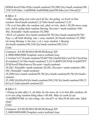 DDE&bord1blur10fscx!math.random(150,200)!fscy!math.random(160,
210)!t(50,$dur,1a&H60&3a&H60&)fad(200,$dur)p1}!blood[2]!
♦ Effect 4:
• Màu cũng dùng tool color pick để láy cho giống, set bord và blur
random bord!math.random(1,3)!blur!math.random(2.5,3)!
• Từ vị trí ban đầu cho random trái, phải và trên, dưới (-20,20) move sang
trái, chếch xuống duới random khoảng !$scenter+math.random(-100,-
50)!,!$smiddle+math.random(-10,200)!
• Kích cỡ random fscx!math.random(50,70)!fscy!math.random(50,70)! .
Trục x y để bình thường, trục z xoay random frz!math.random(-35,100)!
rồi trong khoảng t cho trục x và y xoay random 1 khoảng
frx!math.random(180,210)!fry!math.random(180,210 )!
Code:
Comment: 0,0:00:00.00,0:00:00.00,Romaji ED
4,,0000,0000,0000,Template notext noblank loop
3,!retime("syl",0,math.random(70,80)*10)!{fad(0,$dur)an5be1bord!ma
th.random(1,3)!blur!math.random(2.5,3)!1c&HFCDCFF&3c&HFFFF
FF&bord3blur6move(!$scenter+math.random(-
20,20)!,!$smiddle+math.random(-20,20)!,!$scenter+math.random(-100,-
50)!,!$smiddle+math.random(-
10,200)!)fscx!math.random(50,70)!fscy!math.random(50,70)!frz!math.r
andom(-
35,100)!fry0frx0t(frx!math.random(180,210)!fry!math.random(180,21
0)!)p1}!sakura[math.random(2)]!
♦ Effect 5:
• Tương tự như effect 4, chỉ khác là cho move từ vị trí ban đầu random rới
vị trí sau cũng random bằng nhau (-40,40). Màu set xanh lá cây
1c&HBEF829& và vièn trắng, cho bord15 và blur20 để nhìn như "phát
sáng"
Code:
Comment: 0,0:00:00.00,0:00:00.00,Romaji ED
5,,0000,0000,0000,Template notext noblank loop
 