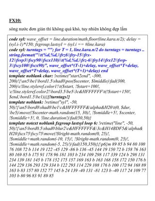 FX10:
sóng nước đơn giản thì không quá khó, tuy nhiên không đẹp lắm
code syl: wave_offset = line.duration/math.floor(line.kara.n/2); delay =
(syl.i-1)*150; fxgroup.lastsyl = (syl.i == #line.kara)
code syl: turntags = ""; for T = 1, line.kara.n/2 do turntags = turntags ..
string.format("t(%d,%d,frz6fry-15frx-
12fsvp3fscy90fscx110)t(%d,%d,frz-6fry14frx12fsvp-
3fscy100fscx90)", wave_offset*(T-1)+delay, wave_offset*T+delay,
wave_offset*T+delay, wave_offset*(T+1)+delay) end
template noblank char: !retime("start2end", -300,
200)!{an5be1bord1.5shad0pos($scenter, $lmiddle)fad(300,
200)c!line.styleref.color1!t($start, !$start+100!,
c!line.styleref.color2!bord3.5be53c&HFFFFFFt(!$start+150!,
$end,bord1.5be1))}{!turntags!}
template noblank: !retime("syl", -50,
50)!{an5bord0shad0be1c&HFFFFFF&alpha&H20t(0, $dur,
be5)move(!$scenter-math.random(15, 30)!, !$smiddle+5!, $scenter,
!$smiddle+5!, 0, !line.duration!)fad(50,50)}
template notext noblank fxgroup lastsyl loop 6: !retime("line", -50,
50)!{an5bord0.5shad0blur2c&HFFFFFF&3c&H14BDF5&alpha&
H20fscx75fscy75move(!$lright-math.random(0, 25)!,
!$smiddle+math.random(-10, 15)!, !$lright-math.random(0, 25)!,
!$smiddle+math.random(-5, 25)!)fad(150,350)}{p6}m 89 85 b 94 80 100
76 108 72 b 114 19 122 -45 129 -86 b 136 -45 144 19 150 72 b 158 76 163
80 169 85 b 175 91 178 96 181 103 b 234 109 298 117 339 124 b 298 131
234 139 181 145 b 178 152 175 157 169 163 b 163 168 158 172 150 176 b
144 229 136 293 129 334 b 122 293 114 229 108 176 b 100 172 94 168 89
163 b 83 157 80 152 77 145 b 24 139 -40 131 -81 123 b -40 117 24 109 77
103 b 80 96 83 91 89 85
 
