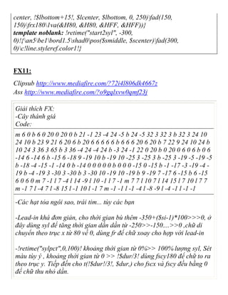 center, !$lbottom+15!, $lcenter, $lbottom, 0, 250)fad(150,
150)frx1801va(&H80, &H80, &HFF, &HFF))}
template noblank: !retime("start2syl", -300,
0)!{an5be1bord1.5shad0pos($smiddle, $scenter)fad(300,
0)c!line.styleref.color1!}
FX11:
Clipsub http://www.mediafire.com/?72i4l806dk4667z
Ass http://www.mediafire.com/?o9gqlxvw0qmf23j
Giải thích FX:
-Cây thánh giá
Code:
m 6 0 b 6 0 20 0 20 0 b 21 -1 23 -4 24 -5 b 24 -5 32 3 32 3 b 32 3 24 10
24 10 b 23 9 21 6 20 6 b 20 6 6 6 6 6 b 6 6 6 20 6 20 b 7 22 9 24 10 24 b
10 24 3 36 3 65 b 3 36 -4 24 -4 24 b -3 24 -1 22 0 20 b 0 20 0 6 0 6 b 0 6
-14 6 -14 6 b -15 6 -18 9 -19 10 b -19 10 -25 3 -25 3 b -25 3 -19 -5 -19 -5
b -18 -4 -15 -1 -14 0 b -14 0 0 0 0 0 b 0 0 0 -15 0 -15 b -1 -17 -3 -19 -4 -
19 b -4 -19 3 -30 3 -30 b 3 -30 10 -19 10 -19 b 9 -19 7 -17 6 -15 b 6 -15
6 0 6 0 m 7 -1 l 7 -4 l 14 -9 l 10 -1 l 7 -1 m 7 7 l 10 7 l 14 15 l 7 10 l 7 7
m -1 7 l -4 7 l -8 15 l -1 10 l -1 7 m -1 -1 l -1 -4 l -8 -9 l -4 -1 l -1 -1
-Các hạt tỏa ngôi sao, trái tim... tùy các bạn
-Lead-in khá đơn giản, cho thời gian bù thêm -350+($si-1)*100>>>0, ở
đây dùng syl để tăng thời gian dần dần từ -250>>-150....>>0 ,chữ di
chuyển theo trục x từ 80 về 0, dùng fr để chữ xoay cho hợp với lead-in
-!retime("sylpct",0,100)! khoảng thời gian từ 0%>> 100% lượng syl, Sét
màu tùy ý , khoảng thời gian từ 0 >> !$dur/3! dùng fscy180 để chữ to ra
theo trục y. Tiếp đến cho t(!$dur!/3!, $dur,) cho fscx và fscy đều bằng 0
để chữ thu nhỏ dần.
 
