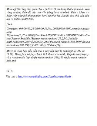 Main eff thì cũng đơn giản,cho t từ 0>>33 ms đồng thời chỉnh màu viền
vàng và tăng thêm độ dày của viền (tăng bord và blur) . Đến t 33ms >>
$dur, vẫn như thế nhưng giảm bord và blur lại. Sau đó cho chữ dần dần
mờ ra 800ms fad(0,800)
Code:
Comment: 0,0:00:00.26,0:00:00.26,Na,,0000,0000,0000,template notext
loop
10,!retime("syl",0,800)!{blur41c&H00DEFF&3c&H00DEFF&an8m
ove($center,$middle,!$center-math.random(-25,25)!,!$middle-
math.random(5,20)!)fscx20fscy20t(fry!math.random(300,360)!frz!ma
th.random(300,360)!)fad(0,300)p1}!shape[1]!
Move từ vị trí ban đầu đến trục x và y lần lượt là random(-25,25) và
(5,20). Dùng fscx và fscy chỉnh kích thước của hình, Tiếp đó xoay trục y
và z random lần lượt từ fry math.random 300,360 và frz math.random
300,360
FX13:
File .ass : http://www.mediafire.com/?ccuhvkrmma69n8r
 