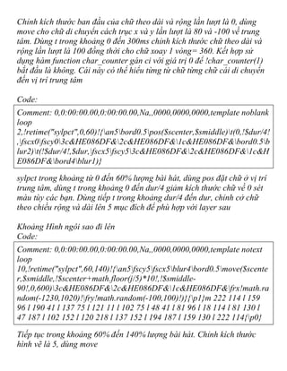 Chỉnh kích thước ban đầu của chữ theo dài và rộng lần lượt là 0, dùng
move cho chữ di chuyển cách trục x và y lần lượt là 80 và -100 về trung
tâm. Dùng t trong khoảng 0 đến 300ms chỉnh kích thước chữ theo dài và
rộng lần lượt là 100 đồng thời cho chữ xoay 1 vòng= 360. Kết hợp sử
dụng hàm function char_counter gán ci với giá trị 0 để !char_counter(1)
bắt đầu là không. Cái này có thể hiểu từng từ chữ từng chữ cái di chuyển
đến vị trí trung tâm
Code:
Comment: 0,0:00:00.00,0:00:00.00,Na,,0000,0000,0000,template noblank
loop
2,!retime("sylpct",0,60)!{an5bord0.5pos($scenter,$smiddle)t(0,!$dur/4!
,fscx0fscy03c&HE086DF&2c&HE086DF&1c&HE086DF&bord0.5b
lur2)t(!$dur/4!,$dur,fscx5fscy53c&HE086DF&2c&HE086DF&1c&H
E086DF&bord4blur1)}
sylpct trong khoảng từ 0 đến 60% lượng bài hát, dùng pos đặt chữ ở vị trí
trung tâm, dùng t trong khoảng 0 đến dur/4 giảm kích thước chữ về 0 sét
màu tùy các bạn. Dùng tiếp t trong khoảng dur/4 đến dur, chỉnh cở chữ
theo chiều rộng và dài lên 5 mục đích để phù hợp với layer sau
Khoảng Hình ngôi sao đi lên
Code:
Comment: 0,0:00:00.00,0:00:00.00,Na,,0000,0000,0000,template notext
loop
10,!retime("sylpct",60,140)!{an5fscy5fscx5blur4bord0.5move($scente
r,$smiddle,!$scenter+math.floor(j/5)*10!,!$smiddle-
90!,0,600)3c&HE086DF&2c&HE086DF&1c&HE086DF&frx!math.ra
ndom(-1230,1020)!fry!math.random(-100,100)!)}{p1}m 222 114 l 159
96 l 190 41 l 137 75 l 121 11 l 102 75 l 48 41 l 81 96 l 18 114 l 81 130 l
47 187 l 102 152 l 120 218 l 137 152 l 194 187 l 159 130 l 222 114{p0}
Tiếp tục trong khoảng 60% đến 140% lượng bài hát. Chỉnh kích thước
hình vẽ là 5, dùng move
 