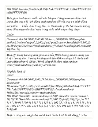 200,200)!,$scenter,$smiddle,0,500)1c&HFFFFFF&3c&HFFFFFF&2
c&HFFFFFF&)}
Thời gian lead-in nói nhiều rồi nên bỏ qua. Dùng move lúc đầu cách
trung tâm trục x là -10, dùng math.random đối với trục y ( mình dùng
hơi nhiều ) đến vị trí trung tâm. Ai thích màu gì thì bỏ vào còn không
dùng !line.styleref.color! màu trong style mình chọn cũng được
Code:
Comment: 0,0:00:00.00,0:00:00.00,Kara,,0000,0000,0000,template
noblank,!retime("sylpct",0,100)!{an5pos($scenter,$smiddle)t(0,800,fs
cx180fscy1803c!color[math.random(3)]!blur21c!color[math.random(
3)]!blur2)}
Man eff: trong khoảng thời gian từ 0 đến 100% lượng lời hát. dùng pos
ở vị trí trung tâm. t trong khoảng từ 0 đến 800 ms tăng kích thước chữ
theo chiều rộng và dài là 180 và đồng thời chọn màu random
!color[math.random(3) cái này lát nói sau
Vè phần hình vẽ
Code:
Comment: 0,0:00:00.00,0:00:29.56,Kara,,0000,0000,0000,template
notext loop
10,!retime("syl",0,300)!{an5bord0.5fscx10fscy10blur43c&HFFFFF
F&1c&HFFFFFF&2c&HFFFFFF&frz!math.random(-
1020,520)!move(!$scenter+math.random(-
100,100)!,!$smiddle+math.random(-50,50)!,!$scenter+math.random(-
20,20)*3!,!$smiddle+math.random(-20,20)*3!)fad(0,300)}{p1}m 222
114 l 159 96 l 190 41 l 137 75 l 121 11 l 102 75 l 48 41 l 81 96 l 18 114 l
81 130 l 47 187 l 102 152 l 120 218 l 137 152 l 194 187 l 159 130 l 222
114{p0}
Thật ra cũng chả có gì khó, chỉnh kích thước hình là 10, dùng frz cho
 