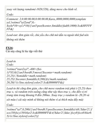 xoay với lượng ramdom(-1020,520), dùng move cho hình vẽ.
Code:
Comment: 2,0:00:00.00,0:00:00.00,Kara,,0000,0000,0000,template
syl,!retime("syl2end",0,-
$syln*10+syl.i*10)!{an5pos($center,$middle)fad(0,1000)3c&HFFFF
FF&}
Lead-out: đơn giản rồi, chủ yếu cho chữ mờ dần ra ngoài nhờ fad nên
không nói thêm
FX16:
Cái này cũng là lúc tập viết thử
Lead-in
Code:
!retime("start2syl",-400+($si-
1)*35,0)!{an5bord0.5move(!$scenter+math.random(-
25,25)!,!$smiddle+math.random(-
25,25)!,$scenter,$smiddle,0,200)fry!math.random(-
20,20)!1c!line.styleref.color2!3c&H0000FF&)}
Lead-in thì cũng đơn giản, cho chữ move random trái phải (-25,25) theo
trục x, và random trên xuống cũng như vậy theo trục y, cho đến vị trí
trung tâm trong khoảng 0 đến 200ms. Xoay trục y random là -20,20 và
sét màu ( cái này mình sẽ không nói thêm vì ai thích màu đấy mà)
Code:
!retime("syl",0,200)!{an5bord0.5pos($scenter,$smiddle)t(0,!$dur/2!,f
scx150fscy150blur23c&H0000FF&t(!$dur/2!,$dur,fscy0fscx0blur0.
5)1c!line.styleref.color2!)}
 