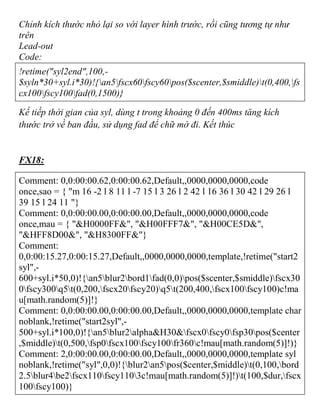 Chỉnh kích thước nhỏ lại so với layer hình trước, rồi cũng tương tự như
trên
Lead-out
Code:
!retime("syl2end",100,-
$syln*30+syl.i*30)!{an5fscx60fscy60pos($scenter,$smiddle)t(0,400,fs
cx100fscy100fad(0,1500)}
Kế tiếp thời gian của syl, dùng t trong khoảng 0 đến 400ms tăng kích
thước trở về ban đầu, sử dụng fad để chữ mờ đi. Kết thúc
FX18:
Comment: 0,0:00:00.62,0:00:00.62,Default,,0000,0000,0000,code
once,sao = { "m 16 -2 l 8 11 l -7 15 l 3 26 l 2 42 l 16 36 l 30 42 l 29 26 l
39 15 l 24 11 "}
Comment: 0,0:00:00.00,0:00:00.00,Default,,0000,0000,0000,code
once,mau = { "&H0000FF&", "&H00FFF7&", "&H00CE5D&",
"&HFF8D00&", "&H8300FF&"}
Comment:
0,0:00:15.27,0:00:15.27,Default,,0000,0000,0000,template,!retime("start2
syl",-
600+syl.i*50,0)!{an5blur2bord1fad(0,0)pos($scenter,$smiddle)fscx30
0fscy300q5t(0,200,fscx20fscy20)q5t(200,400,fscx100fscy100)c!ma
u[math.random(5)]!}
Comment: 0,0:00:00.00,0:00:00.00,Default,,0000,0000,0000,template char
noblank,!retime("start2syl",-
500+syl.i*100,0)!{an5blur2alpha&H30&fscx0fscy0fsp30pos($center
,$middle)t(0,500,fsp0fscx100fscy100fr360c!mau[math.random(5)]!)}
Comment: 2,0:00:00.00,0:00:00.00,Default,,0000,0000,0000,template syl
noblank,!retime("syl",0,0)!{blur2an5pos($center,$middle)t(0,100,bord
2.5blur4be2fscx110fscy1103c!mau[math.random(5)]!)t(100,$dur,fscx
100fscy100)}
 