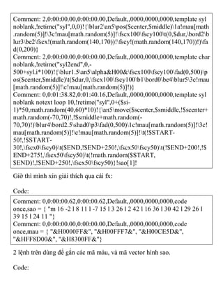 Comment: 2,0:00:00.00,0:00:00.00,Default,,0000,0000,0000,template syl
noblank,!retime("syl",0,0)!{blur2an5pos($center,$middle)1a!mau[math
.random(5)]!3c!mau[math.random(5)]!fscx100fscy100t(0,$dur,bord2b
lur3be2fscx!(math.random(140,170))!fscy!(math.random(140,170))!)fa
d(0,200)}
Comment: 2,0:00:00.00,0:00:00.00,Default,,0000,0000,0000,template char
noblank,!retime("syl2end",0,-
500+syl.i*100)!{blur1.5an5alpha&H00&fscx100fscy100fad(0,500)p
os($center,$middle)t($dur,0,fscx100fscy100b1bord0be4blur53c!mau
[math.random(5)]!c!mau[math.random(5)]!)}
Comment: 0,0:01:38.82,0:01:40.16,Default,,0000,0000,0000,template syl
noblank notext loop 10,!retime("syl",0+($si-
1)*50,math.random(40,60)*10)!{an5move($scenter,$smiddle,!$scenter+
math.random(-70,70)!,!$smiddle+math.random(-
70,70)!)blur4bord2.5shad0p3fad(0,500)1c!mau[math.random(5)]!3c!
mau[math.random(5)]!c!mau[math.random(5)]!t(!$START-
50!,!$START-
30!,fscx0fscy0)t($END,!$END+250!,fscx50fscy50)t(!$END+200!,!$
END+275!,fscx50fscy50)t(!math.random($START,
$END)!,!$END+250!,fscx50fscy50)}!sao[1]!
Giờ thì mình xin giải thích qua cái fx:
Code:
Comment: 0,0:00:00.62,0:00:00.62,Default,,0000,0000,0000,code
once,sao = { "m 16 -2 l 8 11 l -7 15 l 3 26 l 2 42 l 16 36 l 30 42 l 29 26 l
39 15 l 24 11 "}
Comment: 0,0:00:00.00,0:00:00.00,Default,,0000,0000,0000,code
once,mau = { "&H0000FF&", "&H00FFF7&", "&H00CE5D&",
"&HFF8D00&", "&H8300FF&"}
2 lệnh trên dùng để gắn các mã màu, và mã vector hình sao.
Code:
 