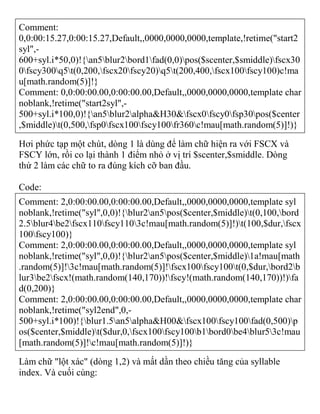 Comment:
0,0:00:15.27,0:00:15.27,Default,,0000,0000,0000,template,!retime("start2
syl",-
600+syl.i*50,0)!{an5blur2bord1fad(0,0)pos($scenter,$smiddle)fscx30
0fscy300q5t(0,200,fscx20fscy20)q5t(200,400,fscx100fscy100)c!ma
u[math.random(5)]!}
Comment: 0,0:00:00.00,0:00:00.00,Default,,0000,0000,0000,template char
noblank,!retime("start2syl",-
500+syl.i*100,0)!{an5blur2alpha&H30&fscx0fscy0fsp30pos($center
,$middle)t(0,500,fsp0fscx100fscy100fr360c!mau[math.random(5)]!)}
Hơi phức tạp một chút, dòng 1 là dùng để làm chữ hiện ra với FSCX và
FSCY lớn, rồi co lại thành 1 điểm nhỏ ở vị trí $scenter,$smiddle. Dòng
thứ 2 làm các chữ to ra đúng kích cỡ ban đầu.
Code:
Comment: 2,0:00:00.00,0:00:00.00,Default,,0000,0000,0000,template syl
noblank,!retime("syl",0,0)!{blur2an5pos($center,$middle)t(0,100,bord
2.5blur4be2fscx110fscy1103c!mau[math.random(5)]!)t(100,$dur,fscx
100fscy100)}
Comment: 2,0:00:00.00,0:00:00.00,Default,,0000,0000,0000,template syl
noblank,!retime("syl",0,0)!{blur2an5pos($center,$middle)1a!mau[math
.random(5)]!3c!mau[math.random(5)]!fscx100fscy100t(0,$dur,bord2b
lur3be2fscx!(math.random(140,170))!fscy!(math.random(140,170))!)fa
d(0,200)}
Comment: 2,0:00:00.00,0:00:00.00,Default,,0000,0000,0000,template char
noblank,!retime("syl2end",0,-
500+syl.i*100)!{blur1.5an5alpha&H00&fscx100fscy100fad(0,500)p
os($center,$middle)t($dur,0,fscx100fscy100b1bord0be4blur53c!mau
[math.random(5)]!c!mau[math.random(5)]!)}
Làm chữ "lột xác" (dòng 1,2) và mất dần theo chiều tăng của syllable
index. Và cuối cùng:
 