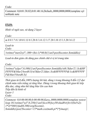 Code:
Comment: 0,0:01:38.82,0:01:40.16,Default,,0000,0000,0000,template syl
noblank note
FX19:
Hình vẽ ngôi sao, sử dụng 2 layer
Code:
m 0 8 l 7 8 l 10 0 l 13 8 l 20 8 l 14 12 l 17 20 l 10 15 l 3 20 l 6 12
Lead-in
Code:
!retime("start2syl",-300+($si-1)*40,0)!{an5pos($scenter,$smiddle)}
Lead-in đơn giản chỉ dùng pos chỉnh chữ ở vị trí trung tâm
Code:
!retime("sylpct",0,100)!{an5pos($scenter,$smiddle)t(0,!$dur/2!,3c&HF
FFFFF&blur2bord0.5)t(!$dur/2!,$dur,3c&HFFFFFF&1c&HFFFFF
F&blur5bord0.5)}
Thời gian từ 0 đến 100% lượng lời hát, dùng t trong khoảng 0 đến 1/2 dur
chỉnh màu viền trắng và tăng blur. Dùng t trong khoảng thời gian kế tiếp
đến dur, cũng như thế tăng blur lên cao hơn
Tiếp đến là hình vẽ
Layer 1
Code:
Comment: 0,0:00:00.00,0:00:00.00,Kara,,0000,0000,0000,template notext
loop 10,!retime("syl",0,250)!{an5fscx50fscy50shad0t(frz!(($si%2)-
1*2)*360!)fad(0,100)org($scenter,
$smiddle)pos(!$scenter+15*math.cos(math.pi*1*j/maxj)!,
 