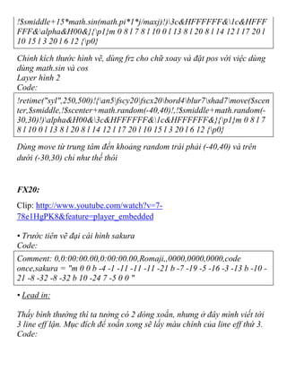 !$smiddle+15*math.sin(math.pi*1*j/maxj)!)3c&HFFFFFF&1c&HFFF
FFF&alpha&H00&}{p1}m 0 8 l 7 8 l 10 0 l 13 8 l 20 8 l 14 12 l 17 20 l
10 15 l 3 20 l 6 12 {p0}
Chỉnh kích thước hình vẽ, dùng frz cho chữ xoay và đặt pos với việc dùng
dùng math.sin và cos
Layer hình 2
Code:
!retime("syl",250,500)!{an5fscy20fscx20bord4blur7shad7move($scen
ter,$smiddle,!$scenter+math.random(-40,40)!,!$smiddle+math.random(-
30,30)!)alpha&H00&3c&HFFFFFF&1c&HFFFFFF&}{p1}m 0 8 l 7
8 l 10 0 l 13 8 l 20 8 l 14 12 l 17 20 l 10 15 l 3 20 l 6 12 {p0}
Dùng move từ trung tâm đến khoảng random trái phải (-40,40) và trên
dưới (-30,30) chỉ như thế thôi
FX20:
Clip: http://www.youtube.com/watch?v=7-
78e1HgPK8&feature=player_embedded
• Trước tiên vẽ đại cái hình sakura
Code:
Comment: 0,0:00:00.00,0:00:00.00,Romaji,,0000,0000,0000,code
once,sakura = "m 0 0 b -4 -1 -11 -11 -11 -21 b -7 -19 -5 -16 -3 -13 b -10 -
21 -8 -32 -8 -32 b 10 -24 7 -5 0 0 "
• Lead in:
Thấy bình thường thì ta tưởng có 2 dòng xoắn, nhưng ở đây mình viết tới
3 line eff lận. Mục đích để xoắn xong sẽ lấy màu chính của line eff thứ 3.
Code:
 